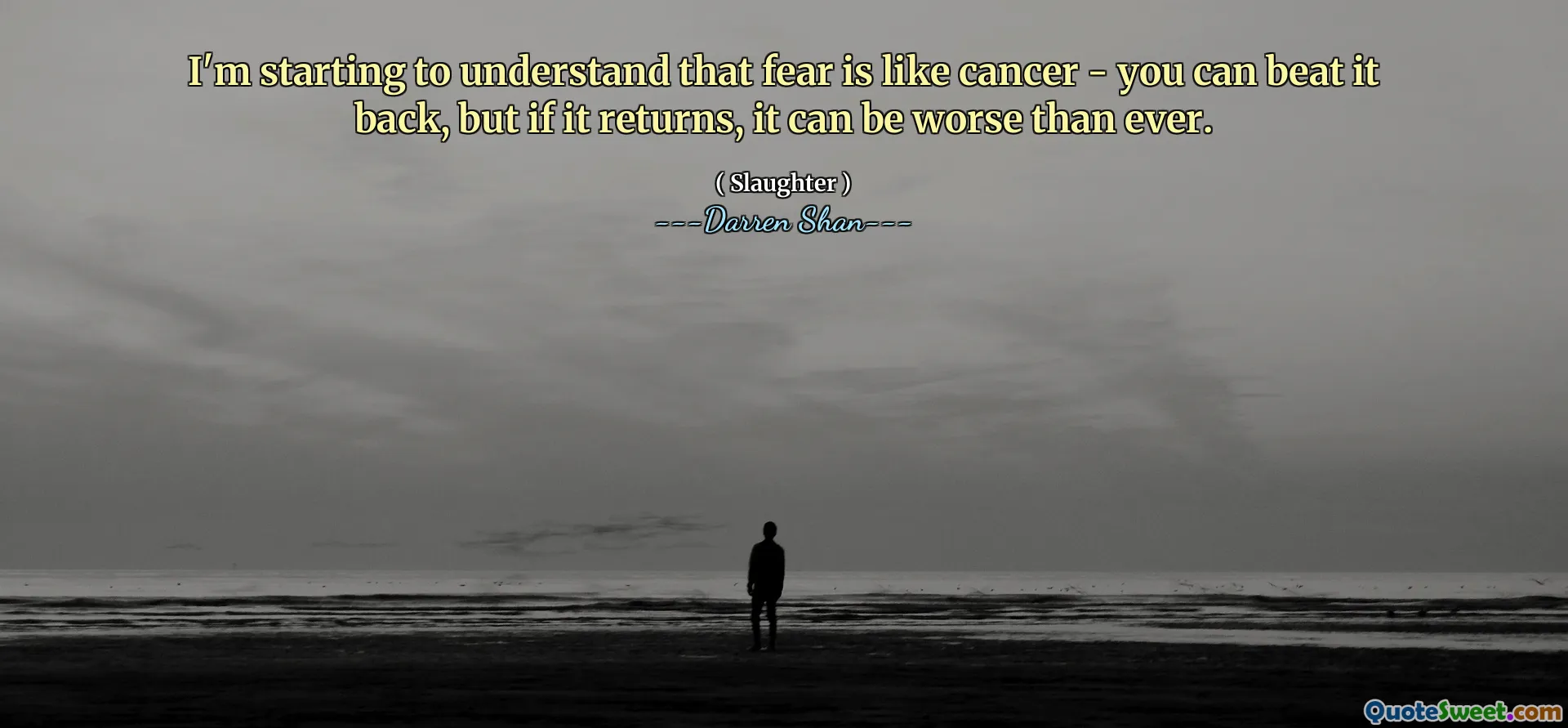 I'm starting to understand that fear is like cancer - you can beat it back, but if it returns, it can be worse than ever.