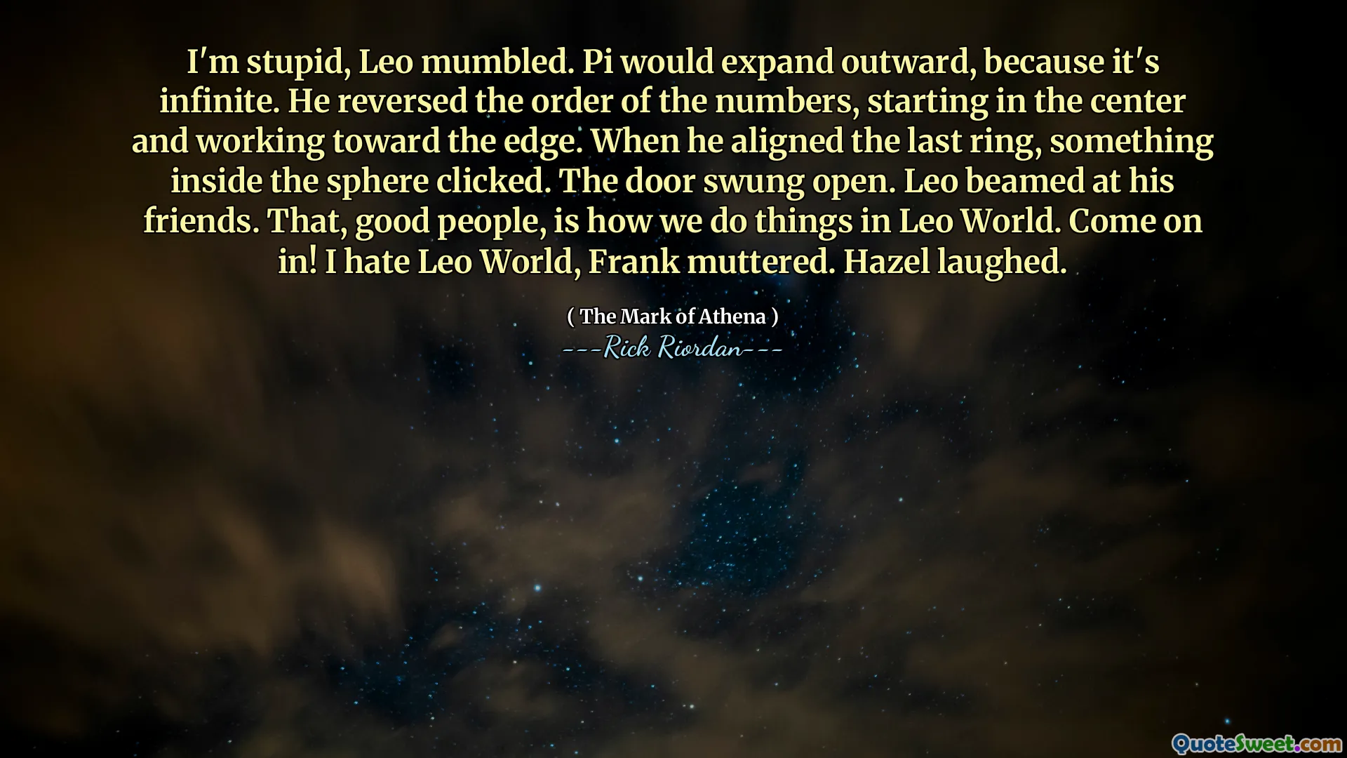 I'm stupid, Leo mumbled. Pi would expand outward, because it's infinite. He reversed the order of the numbers, starting in the center and working toward the edge. When he aligned the last ring, something inside the sphere clicked. The door swung open. Leo beamed at his friends. That, good people, is how we do things in Leo World. Come on in! I hate Leo World, Frank muttered. Hazel laughed.