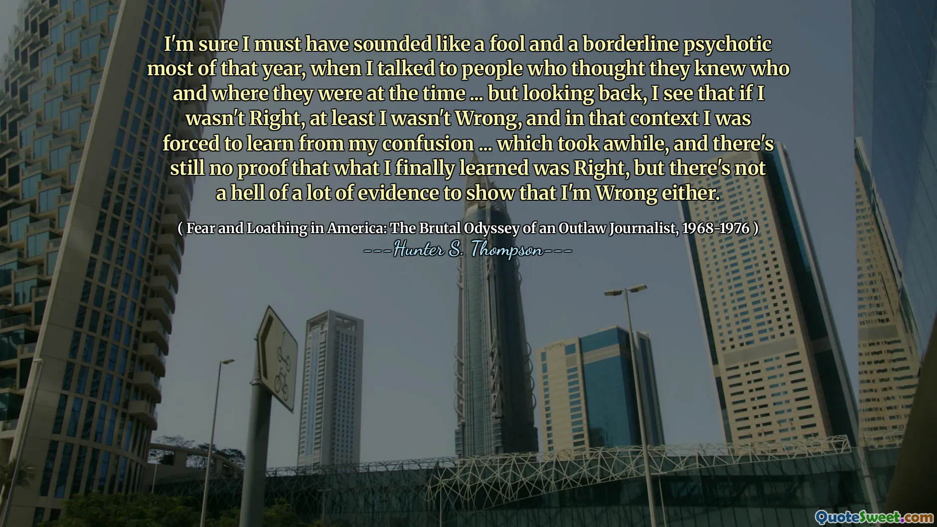 Eminim o yılın çoğunun bir aptal ve sınırda psikotik gibi gelmeliydim, o zamanların kim ve nerede olduklarını bildiklerini düşünen insanlarla konuştuğumda ... ama geriye dönüp baktığımda, en azından yanlış değildim, en azından yanlış değildim ve bu bağlamda karışıklığımdan öğrenmek zorunda olduğumu görüyorum ... Bu, bir süre sonra, nihayet öğrendiğimin, nihayet yanlış gösterdiğim bir kanıt olmadığını, ancak nihayet yanlış gösterdiğimin hiçbir kanıtı yok.
