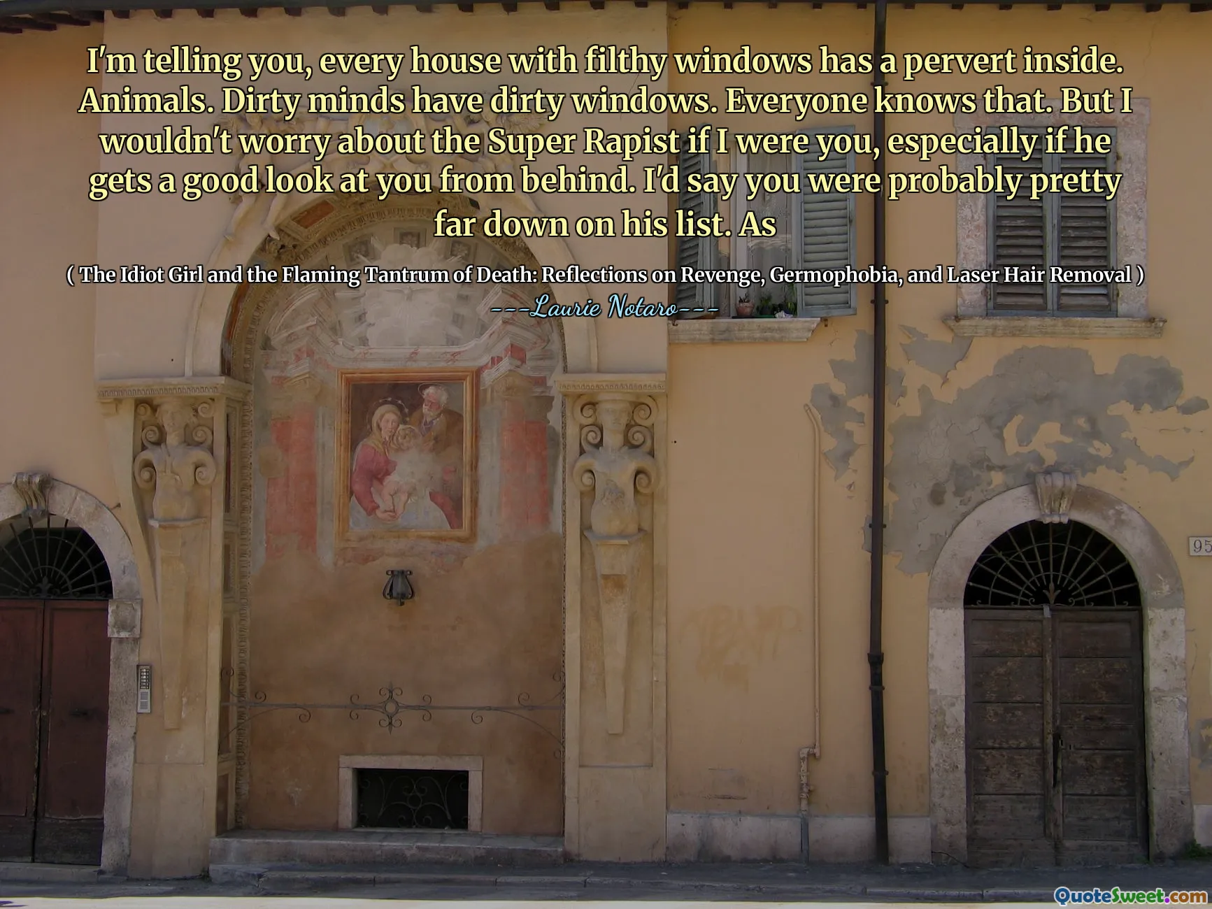 I'm telling you, every house with filthy windows has a pervert inside. Animals. Dirty minds have dirty windows. Everyone knows that. But I wouldn't worry about the Super Rapist if I were you, especially if he gets a good look at you from behind. I'd say you were probably pretty far down on his list. As
