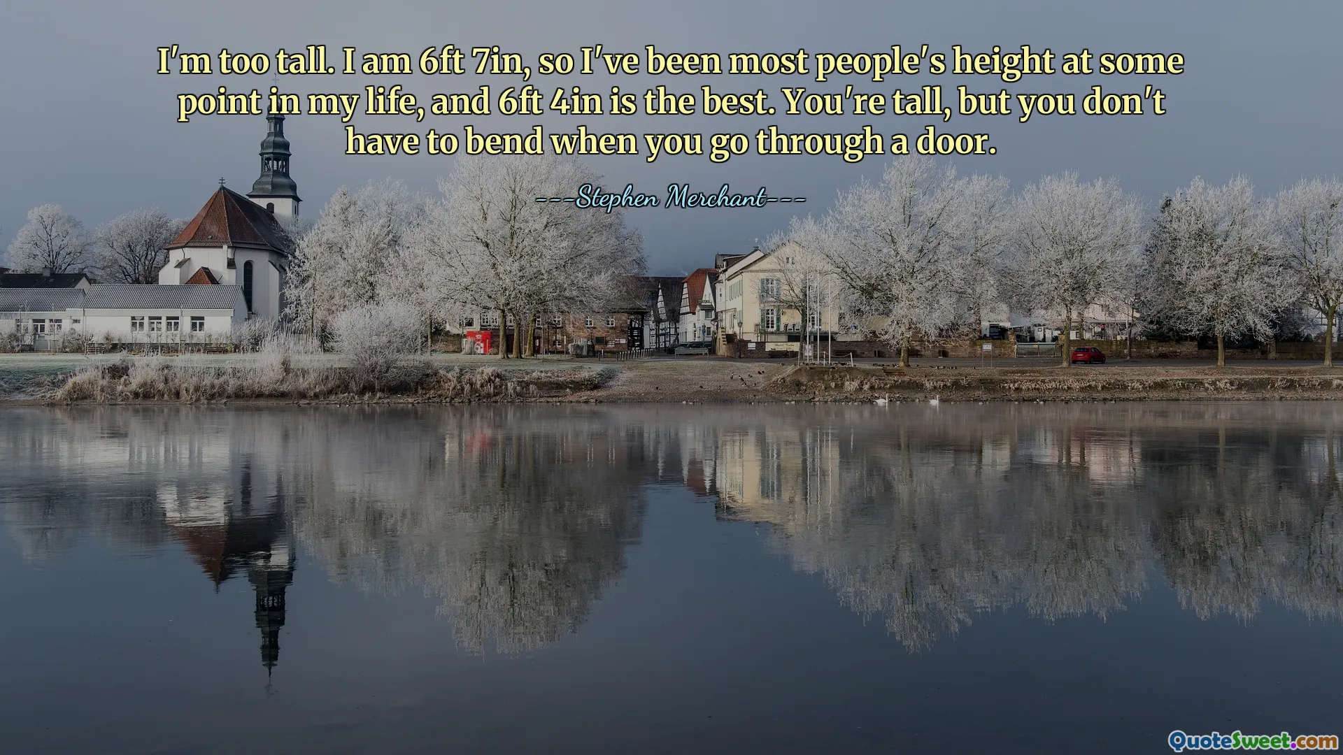 I'm too tall. I am 6ft 7in, so I've been most people's height at some point in my life, and 6ft 4in is the best. You're tall, but you don't have to bend when you go through a door.