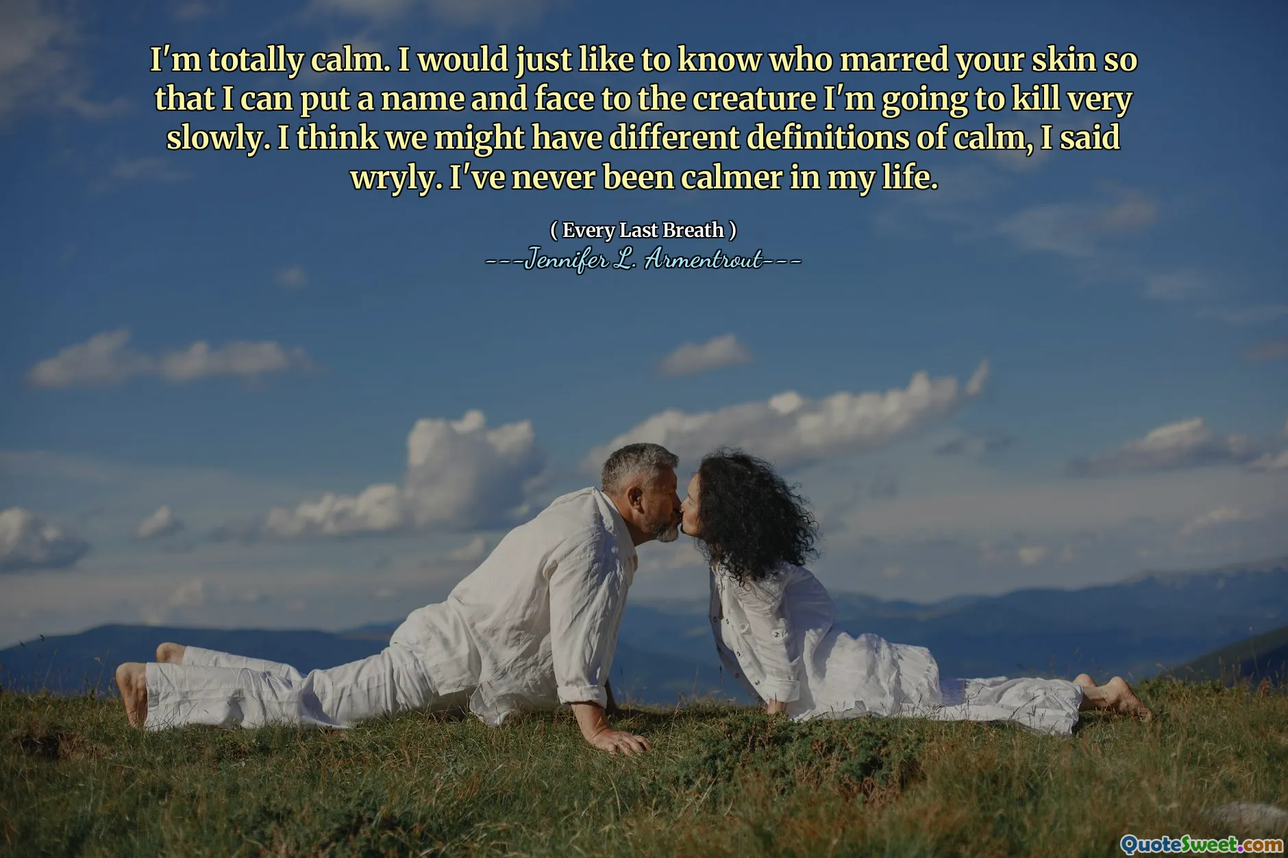 I'm totally calm. I would just like to know who marred your skin so that I can put a name and face to the creature I'm going to kill very slowly. I think we might have different definitions of calm, I said wryly. I've never been calmer in my life.