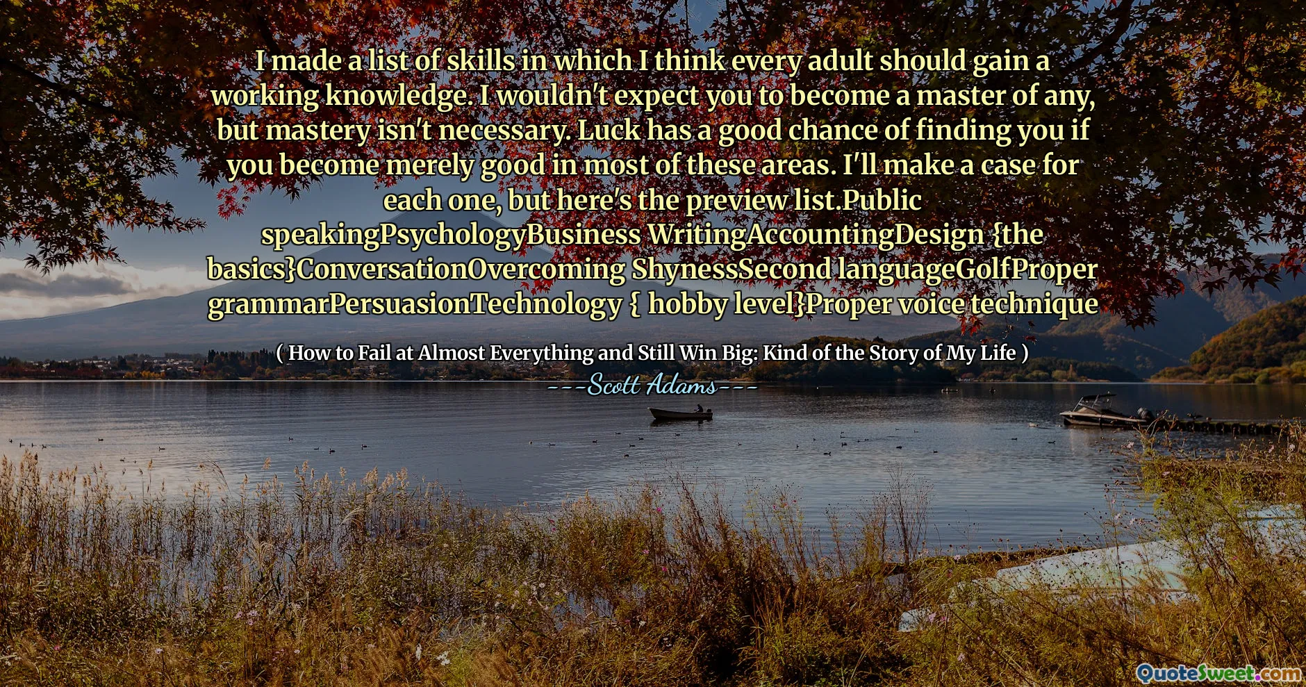 Jag gjorde en lista över färdigheter där jag tycker att varje vuxen borde få en fungerande kunskap. Jag skulle inte förvänta mig att du blir en mästare i någon, men behärskning är inte nödvändig. Lyckan har en god chans att hitta dig om du bara blir bra i de flesta av dessa områden. Jag ska göra ett ärende för var och en, men här är förhandsgranskningslistan. Public SpeakingPsychologyBusiness Writing AcccountingDesign {grunderna} conversationOveroming ShynessSecond LanguageGolfProper GrammarPersuasionTechnology {Hobby Level} Rätt röstteknik