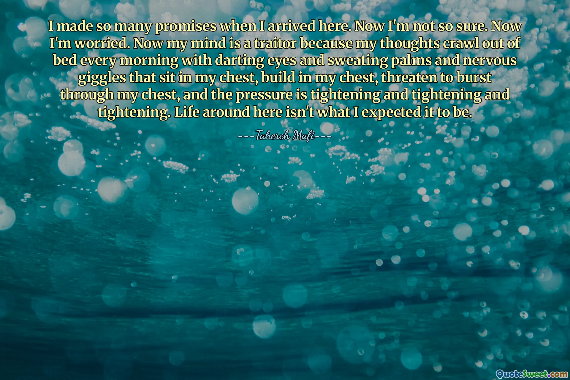I made so many promises when I arrived here. Now I'm not so sure. Now I'm worried. Now my mind is a traitor because my thoughts crawl out of bed every morning with darting eyes and sweating palms and nervous giggles that sit in my chest, build in my chest, threaten to burst through my chest, and the pressure is tightening and tightening and tightening. Life around here isn't what I expected it to be.