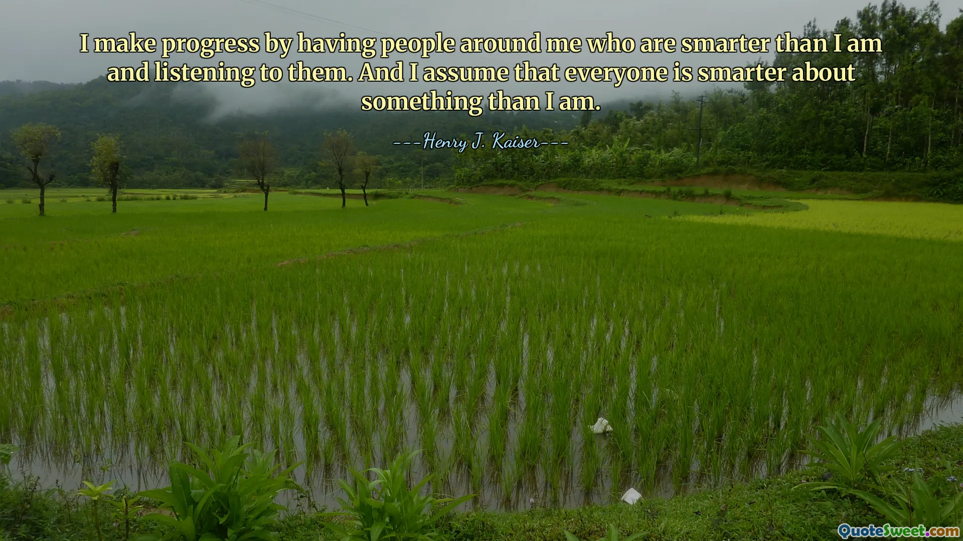 I make progress by having people around me who are smarter than I am and listening to them. And I assume that everyone is smarter about something than I am.