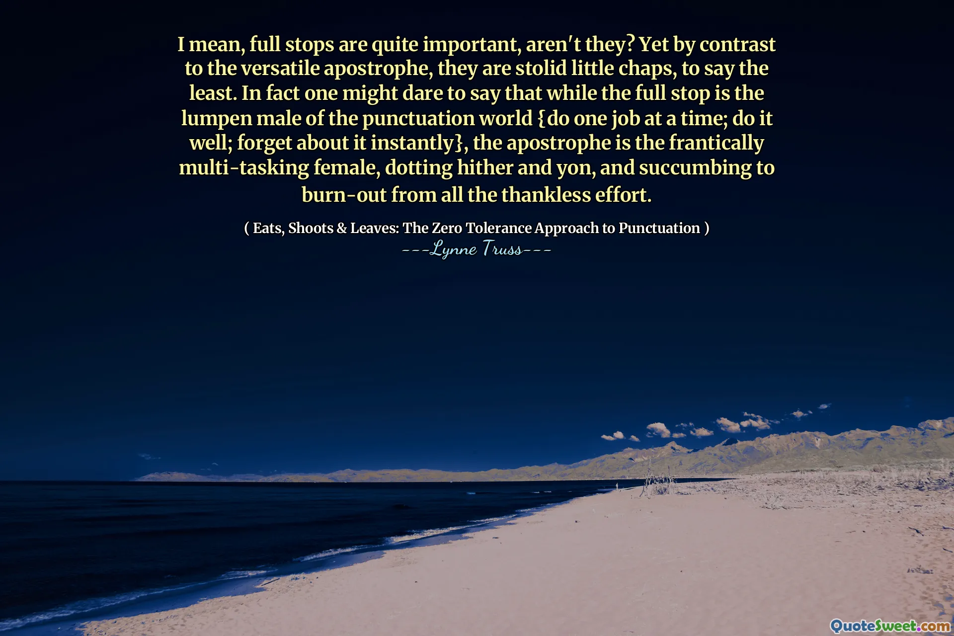 I mean, full stops are quite important, aren't they? Yet by contrast to the versatile apostrophe, they are stolid little chaps, to say the least. In fact one might dare to say that while the full stop is the lumpen male of the punctuation world {do one job at a time; do it well; forget about it instantly}, the apostrophe is the frantically multi-tasking female, dotting hither and yon, and succumbing to burn-out from all the thankless effort.