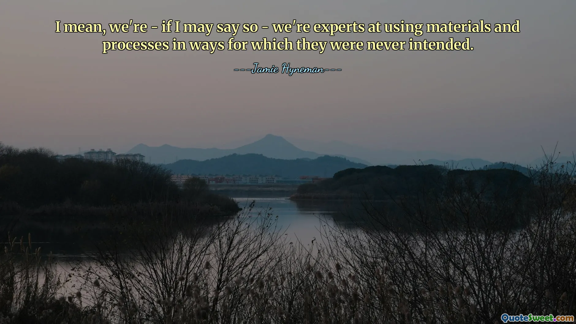 I mean, we're - if I may say so - we're experts at using materials and processes in ways for which they were never intended.