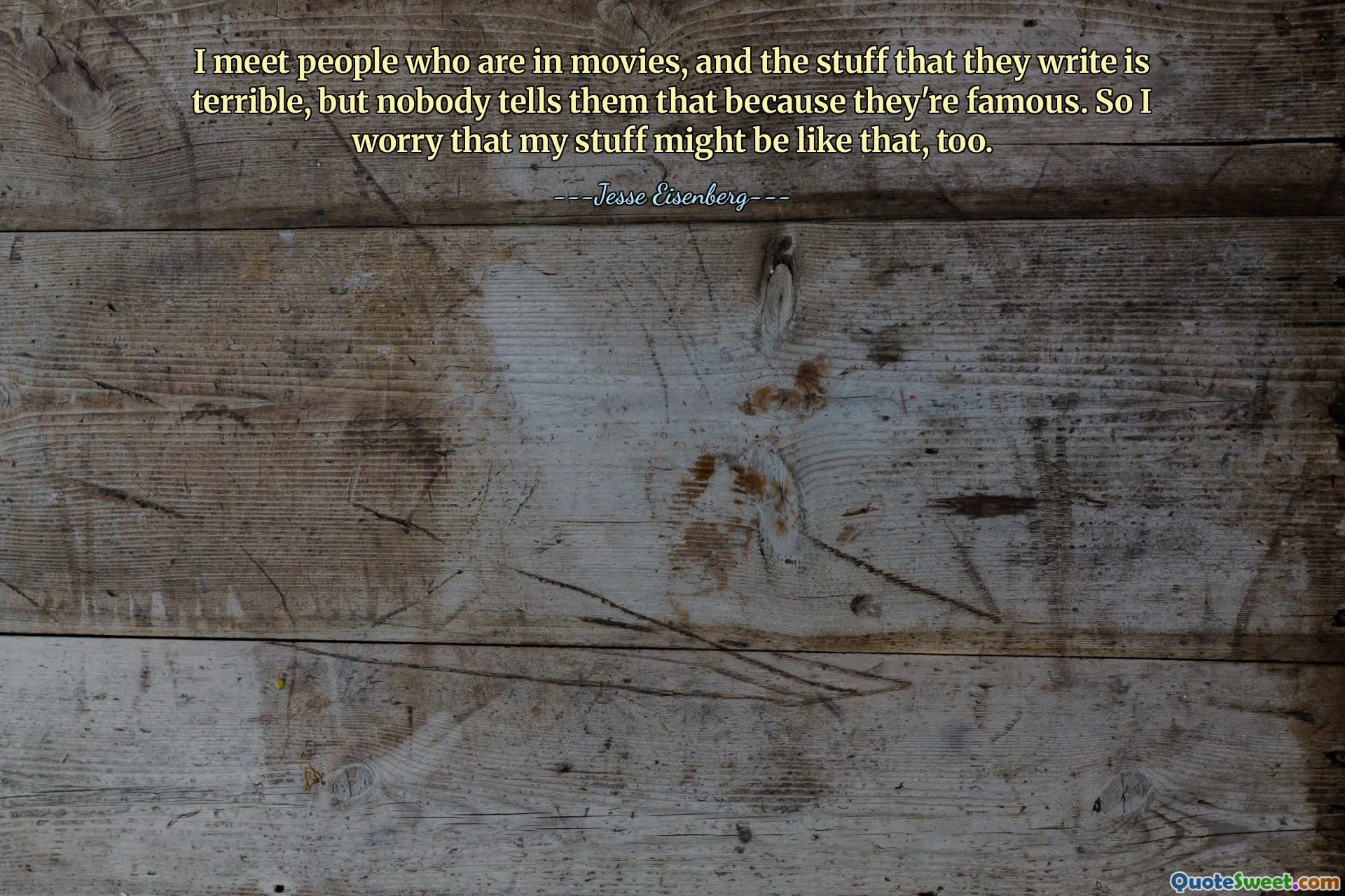 I meet people who are in movies, and the stuff that they write is terrible, but nobody tells them that because they're famous. So I worry that my stuff might be like that, too.