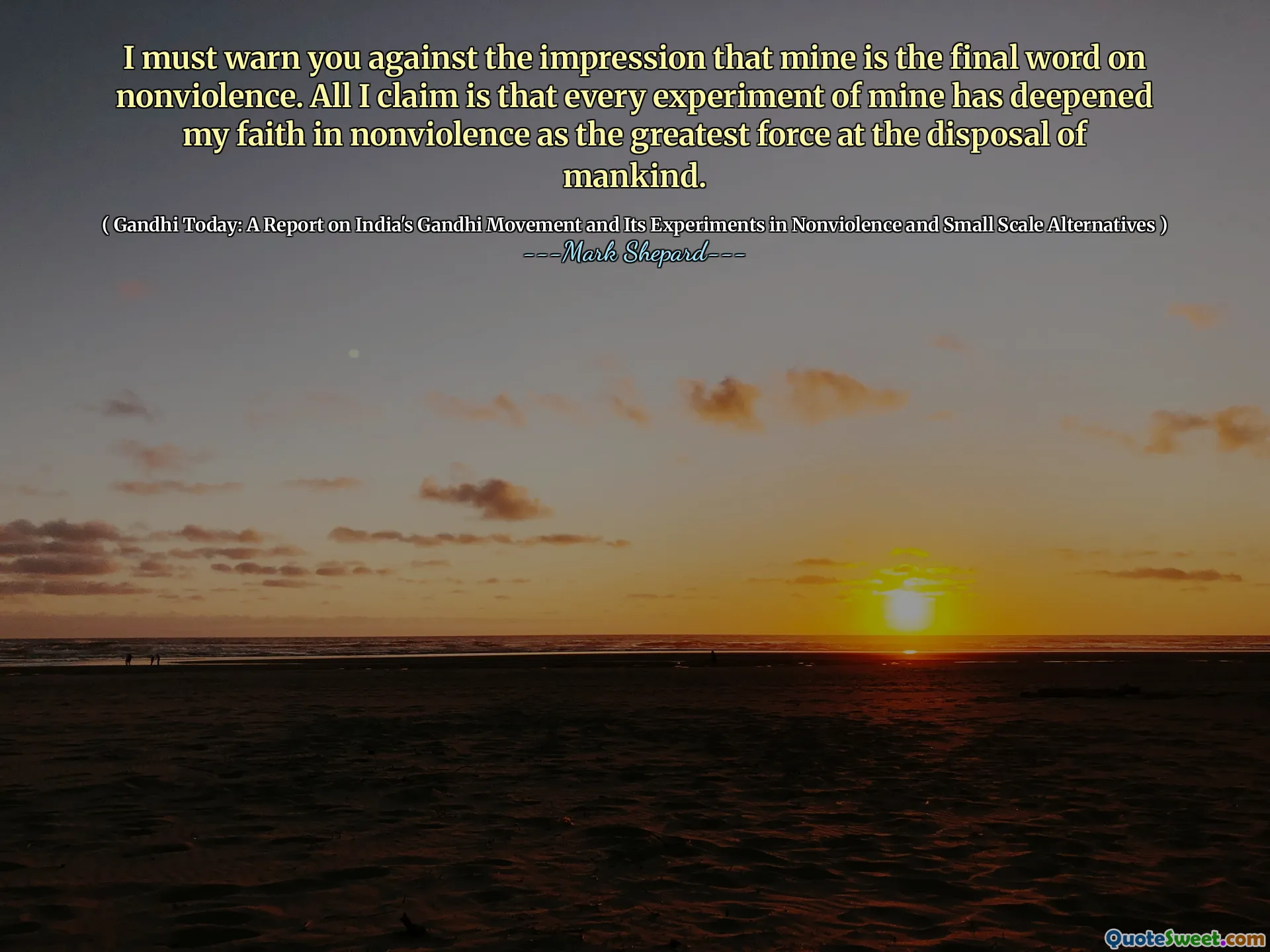 I must warn you against the impression that mine is the final word on nonviolence. All I claim is that every experiment of mine has deepened my faith in nonviolence as the greatest force at the disposal of mankind.