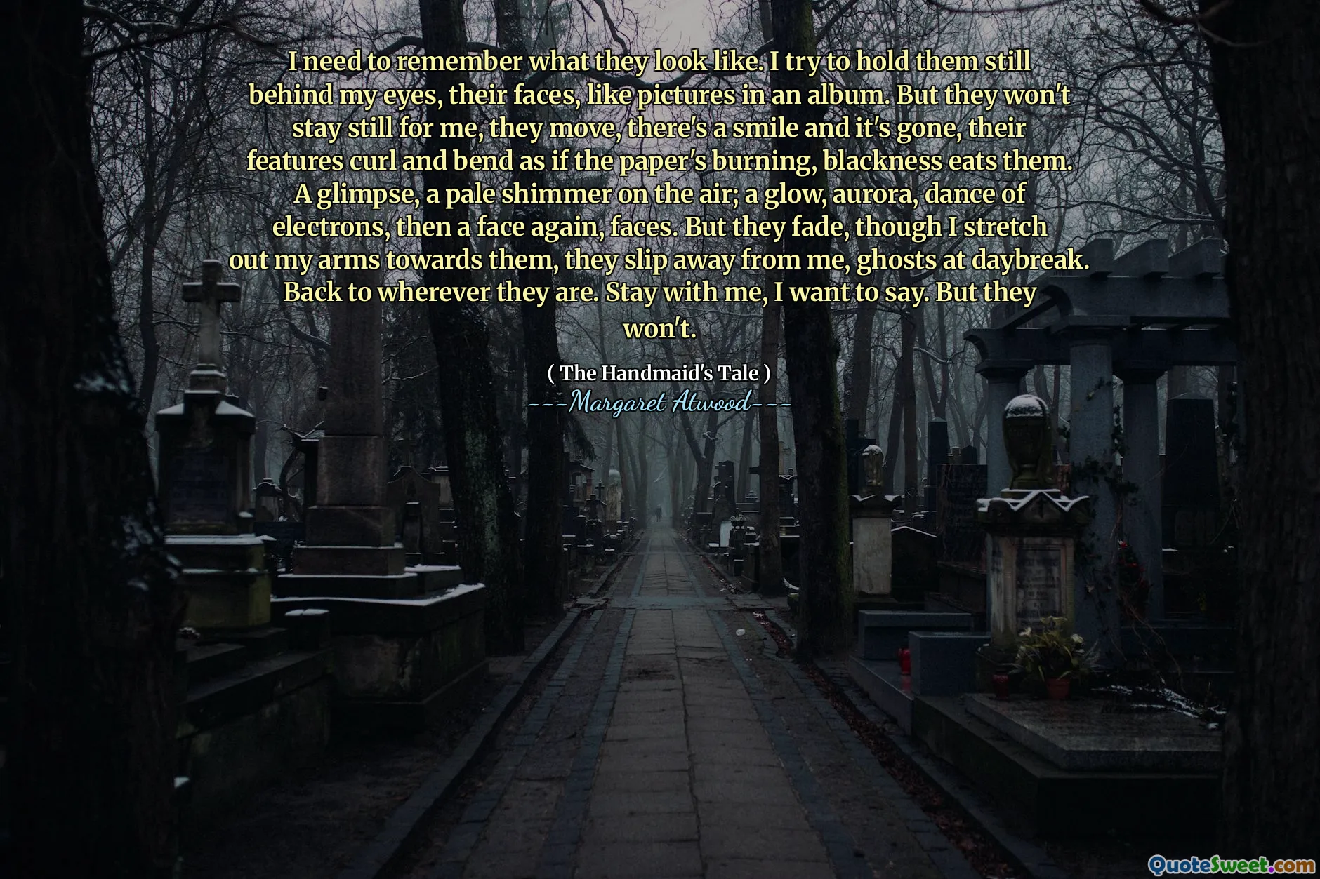 I need to remember what they look like. I try to hold them still behind my eyes, their faces, like pictures in an album. But they won't stay still for me, they move, there's a smile and it's gone, their features curl and bend as if the paper's burning, blackness eats them. A glimpse, a pale shimmer on the air; a glow, aurora, dance of electrons, then a face again, faces. But they fade, though I stretch out my arms towards them, they slip away from me, ghosts at daybreak. Back to wherever they are. Stay with me, I want to say. But they won't.