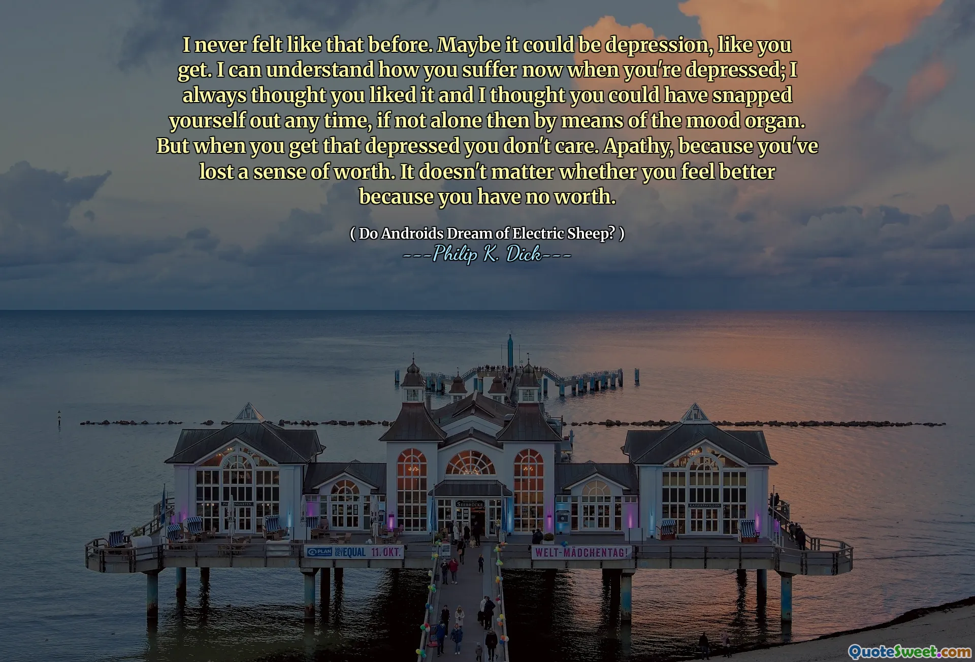 I never felt like that before. Maybe it could be depression, like you get. I can understand how you suffer now when you're depressed; I always thought you liked it and I thought you could have snapped yourself out any time, if not alone then by means of the mood organ. But when you get that depressed you don't care. Apathy, because you've lost a sense of worth. It doesn't matter whether you feel better because you have no worth.