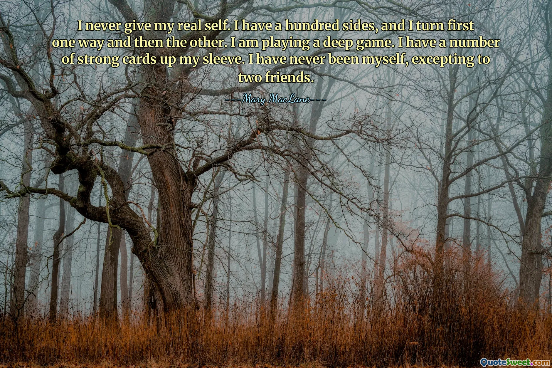 I never give my real self. I have a hundred sides, and I turn first one way and then the other. I am playing a deep game. I have a number of strong cards up my sleeve. I have never been myself, excepting to two friends.