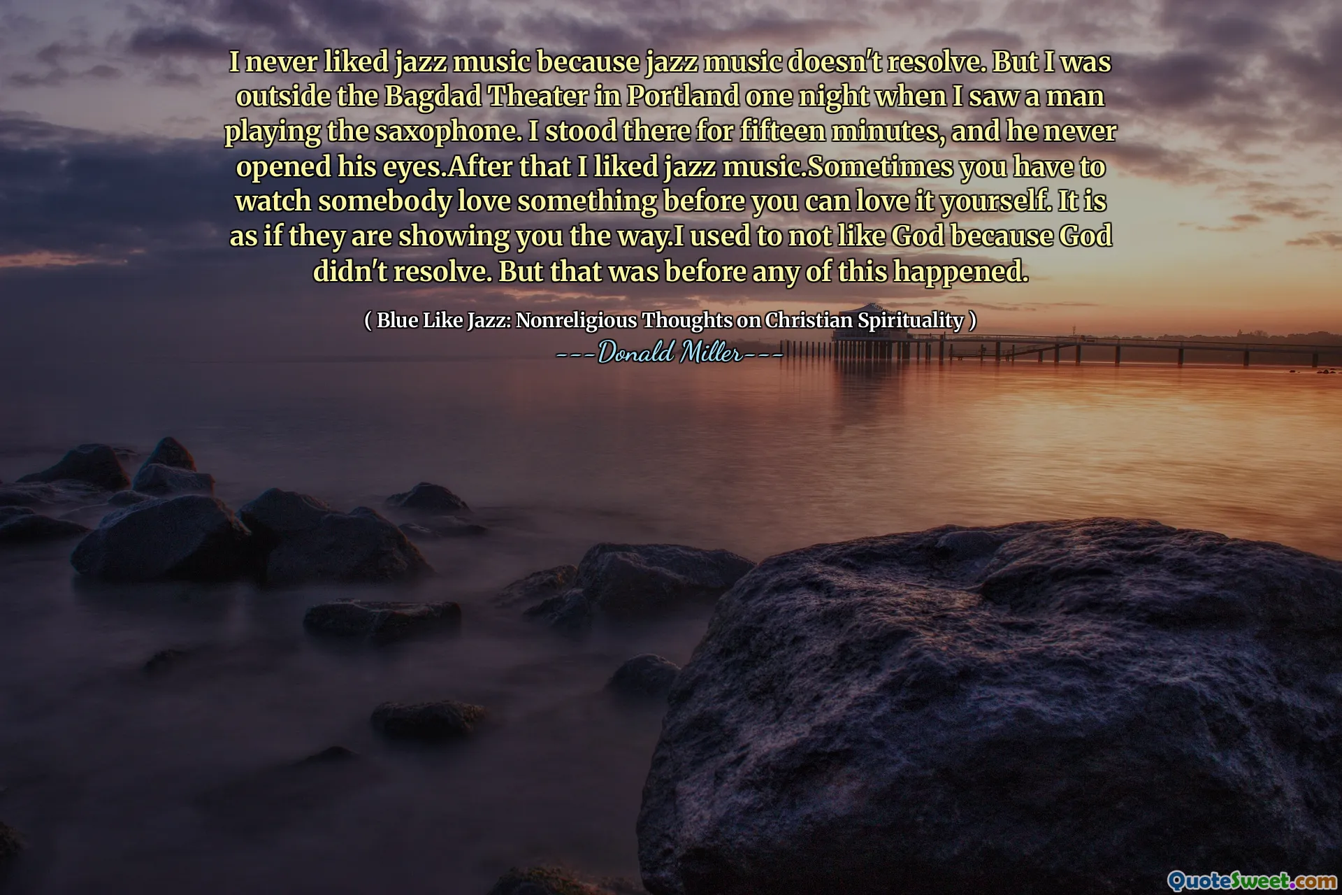 I never liked jazz music because jazz music doesn't resolve. But I was outside the Bagdad Theater in Portland one night when I saw a man playing the saxophone. I stood there for fifteen minutes, and he never opened his eyes.After that I liked jazz music.Sometimes you have to watch somebody love something before you can love it yourself. It is as if they are showing you the way.I used to not like God because God didn't resolve. But that was before any of this happened.
