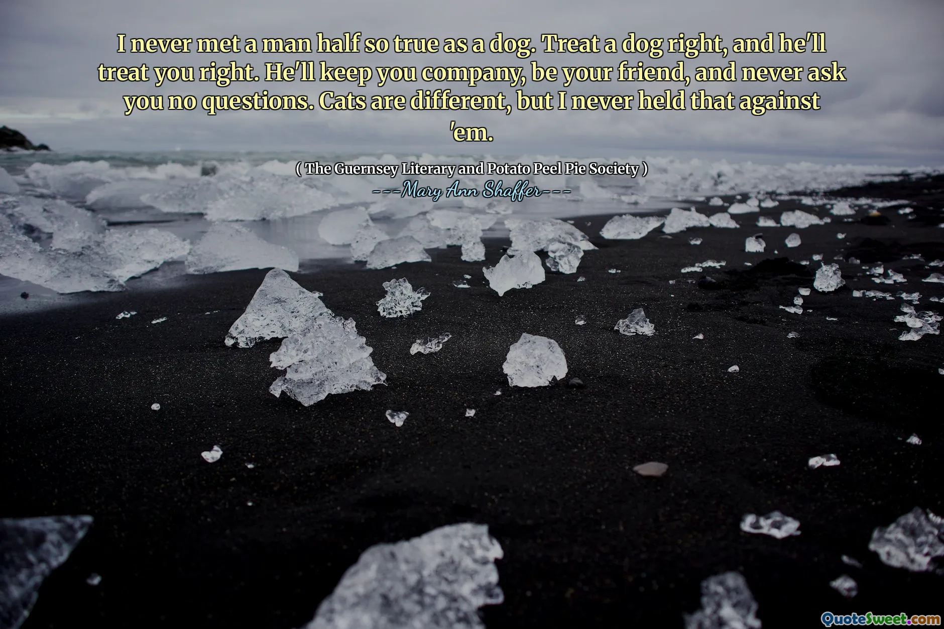 I never met a man half so true as a dog. Treat a dog right, and he'll treat you right. He'll keep you company, be your friend, and never ask you no questions. Cats are different, but I never held that against 'em.