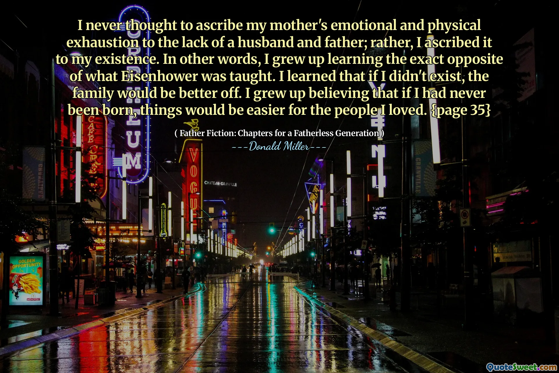 I never thought to ascribe my mother's emotional and physical exhaustion to the lack of a husband and father; rather, I ascribed it to my existence. In other words, I grew up learning the exact opposite of what Eisenhower was taught. I learned that if I didn't exist, the family would be better off. I grew up believing that if I had never been born, things would be easier for the people I loved. {page 35}