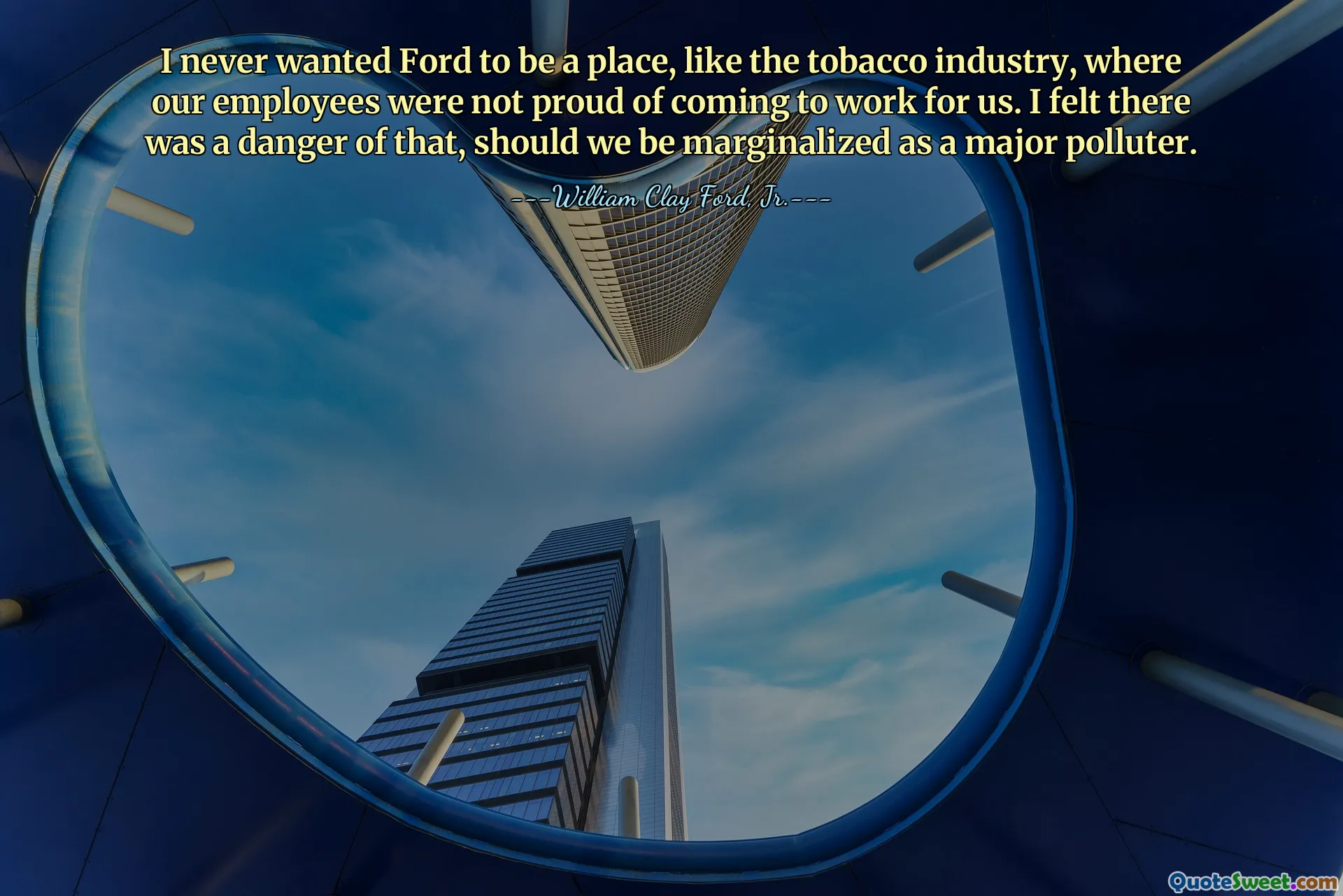 I never wanted Ford to be a place, like the tobacco industry, where our employees were not proud of coming to work for us. I felt there was a danger of that, should we be marginalized as a major polluter.