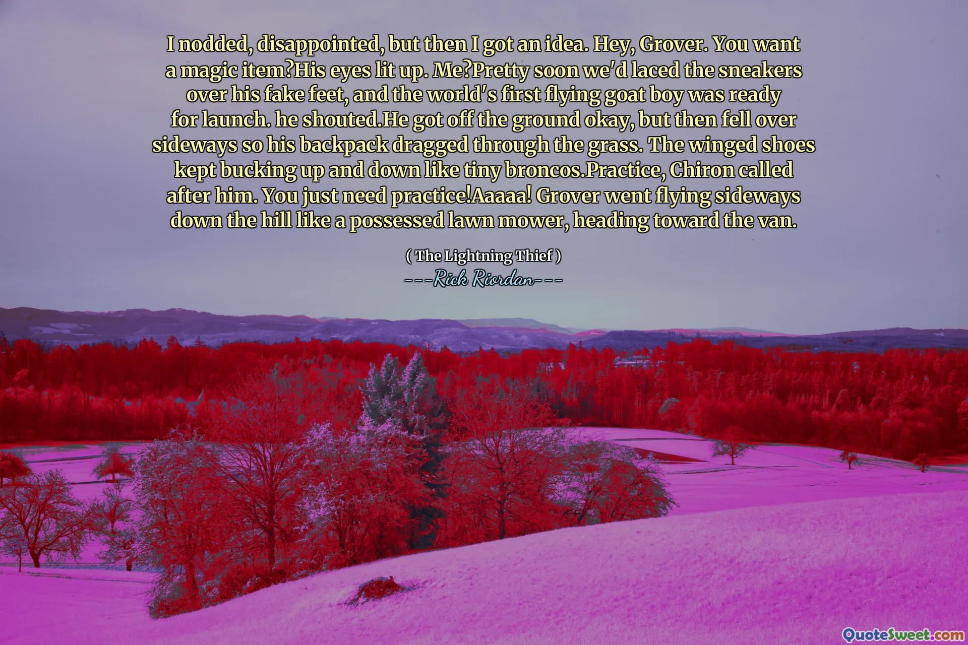 I nodded, disappointed, but then I got an idea. Hey, Grover. You want a magic item?His eyes lit up. Me?Pretty soon we'd laced the sneakers over his fake feet, and the world's first flying goat boy was ready for launch. he shouted.He got off the ground okay, but then fell over sideways so his backpack dragged through the grass. The winged shoes kept bucking up and down like tiny broncos.Practice, Chiron called after him. You just need practice!Aaaaa! Grover went flying sideways down the hill like a possessed lawn mower, heading toward the van.