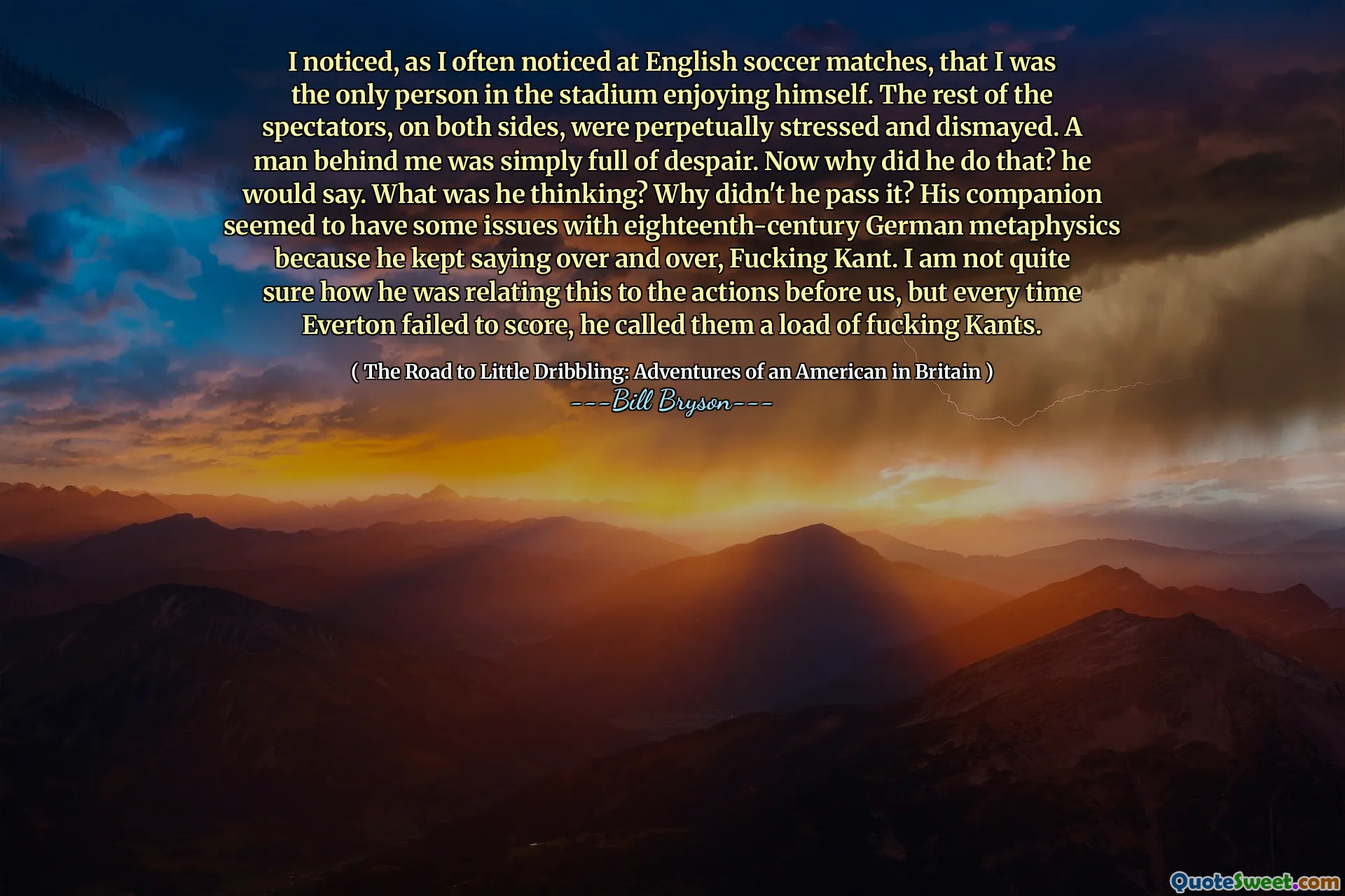 I noticed, as I often noticed at English soccer matches, that I was the only person in the stadium enjoying himself. The rest of the spectators, on both sides, were perpetually stressed and dismayed. A man behind me was simply full of despair. Now why did he do that? he would say. What was he thinking? Why didn't he pass it? His companion seemed to have some issues with eighteenth-century German metaphysics because he kept saying over and over, Fucking Kant. I am not quite sure how he was relating this to the actions before us, but every time Everton failed to score, he called them a load of fucking Kants.