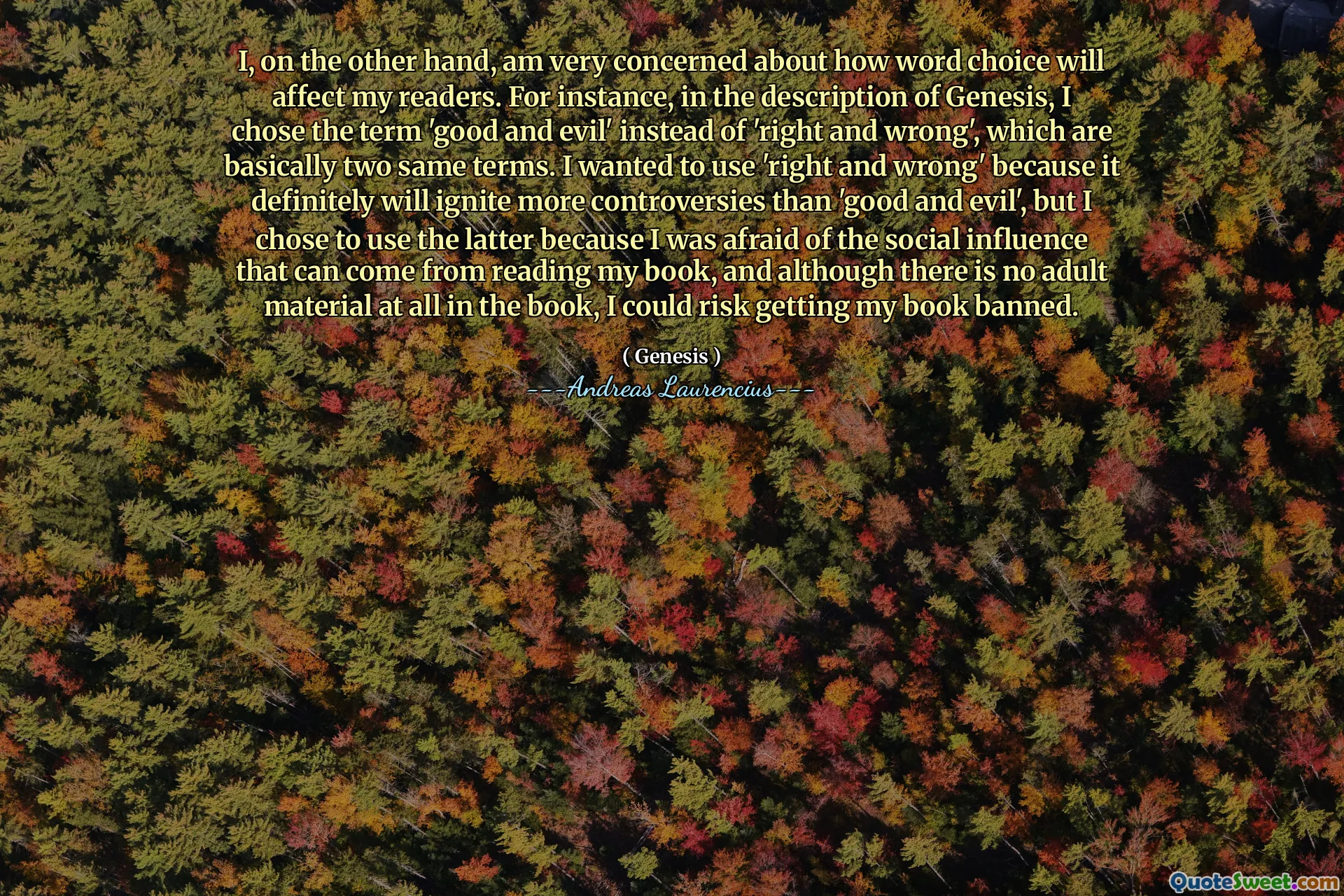 I, on the other hand, am very concerned about how word choice will affect my readers. For instance, in the description of Genesis, I chose the term 'good and evil' instead of 'right and wrong', which are basically two same terms. I wanted to use 'right and wrong' because it definitely will ignite more controversies than 'good and evil', but I chose to use the latter because I was afraid of the social influence that can come from reading my book, and although there is no adult material at all in the book, I could risk getting my book banned.