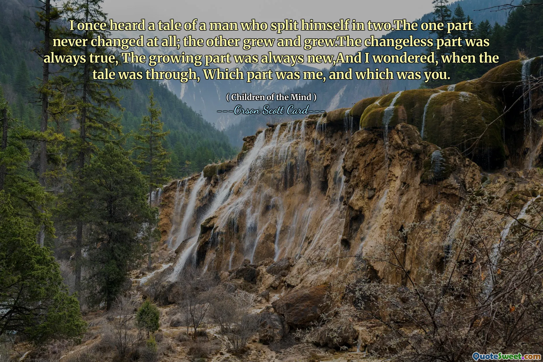 I once heard a tale of a man who split himself in two.The one part never changed at all; the other grew and grew.The changeless part was always true, The growing part was always new,And I wondered, when the tale was through, Which part was me, and which was you.