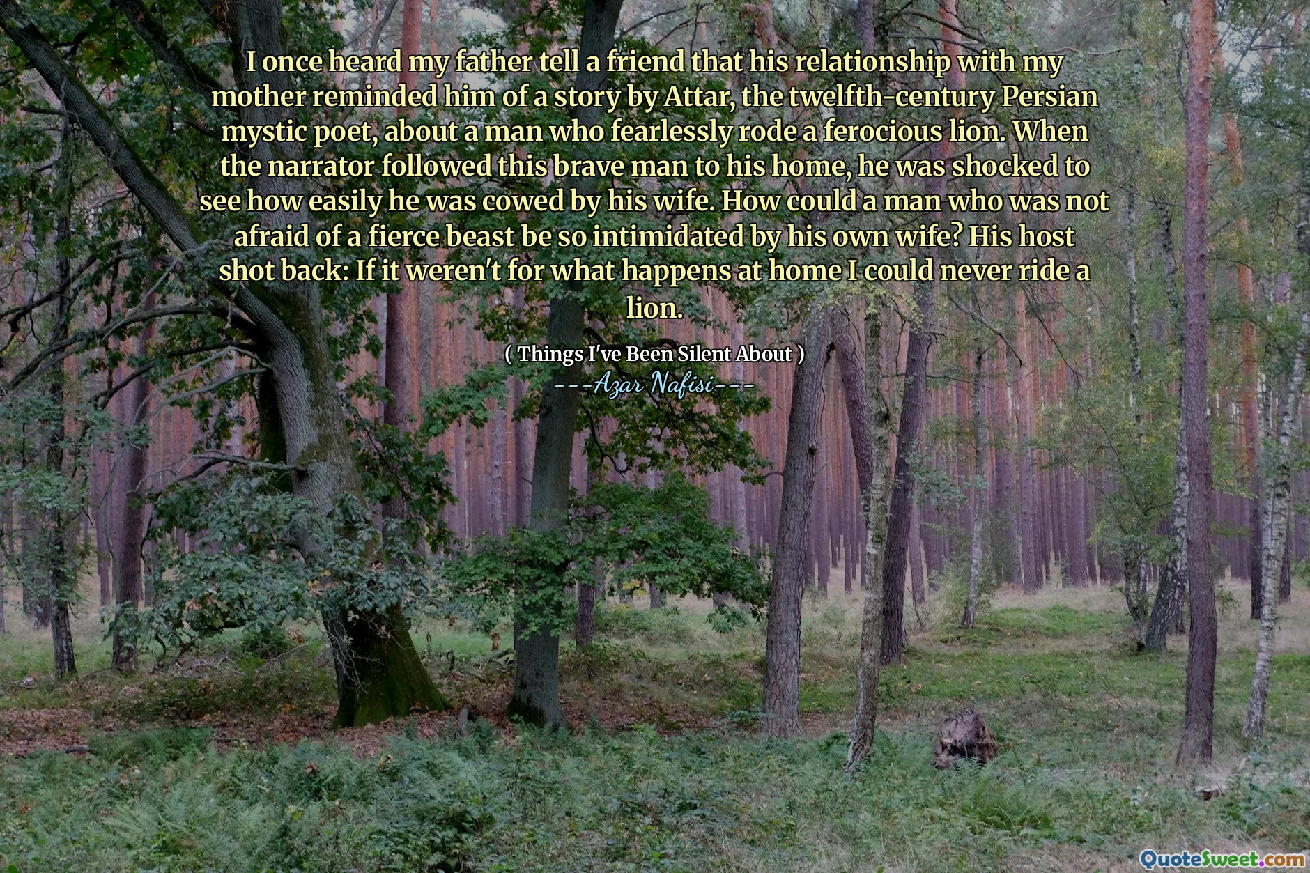 我曾经听到父亲告诉一个朋友，他与母亲的关系使他想起了十二世纪波斯神秘诗人阿塔尔（Attar）的一个故事，讲述了一个人无所畏惧地骑着凶猛的狮子。当叙述者跟随这个勇敢的男人到他的家时，他震惊地看到自己被妻子畏缩了多么容易。一个不怕凶猛的野兽的男人怎么会被自己的妻子如此恐吓？他的主人回击：如果不是在家中发生的事情，我将永远无法骑狮子。