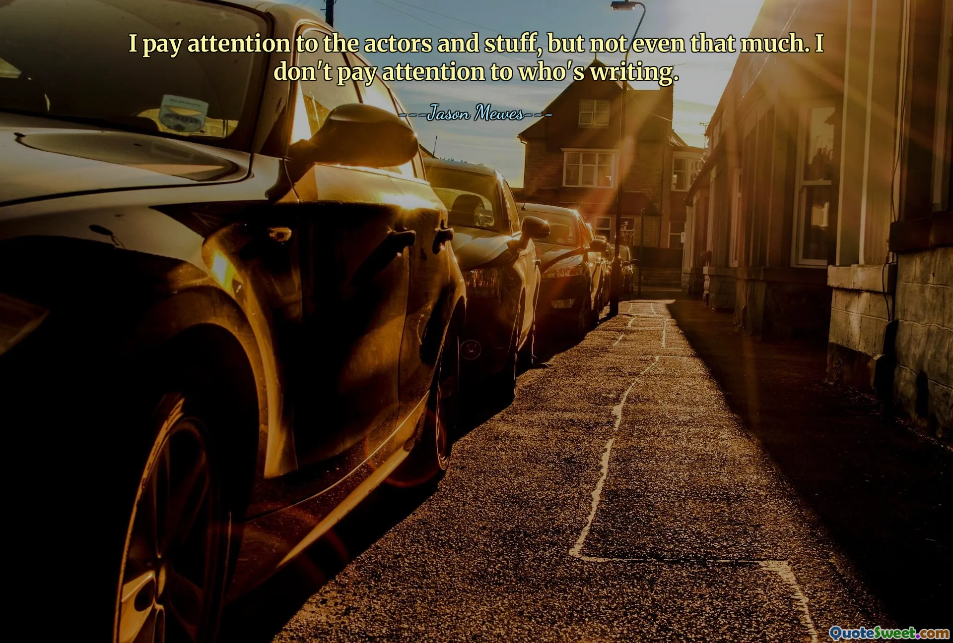 I pay attention to the actors and stuff, but not even that much. I don't pay attention to who's writing.