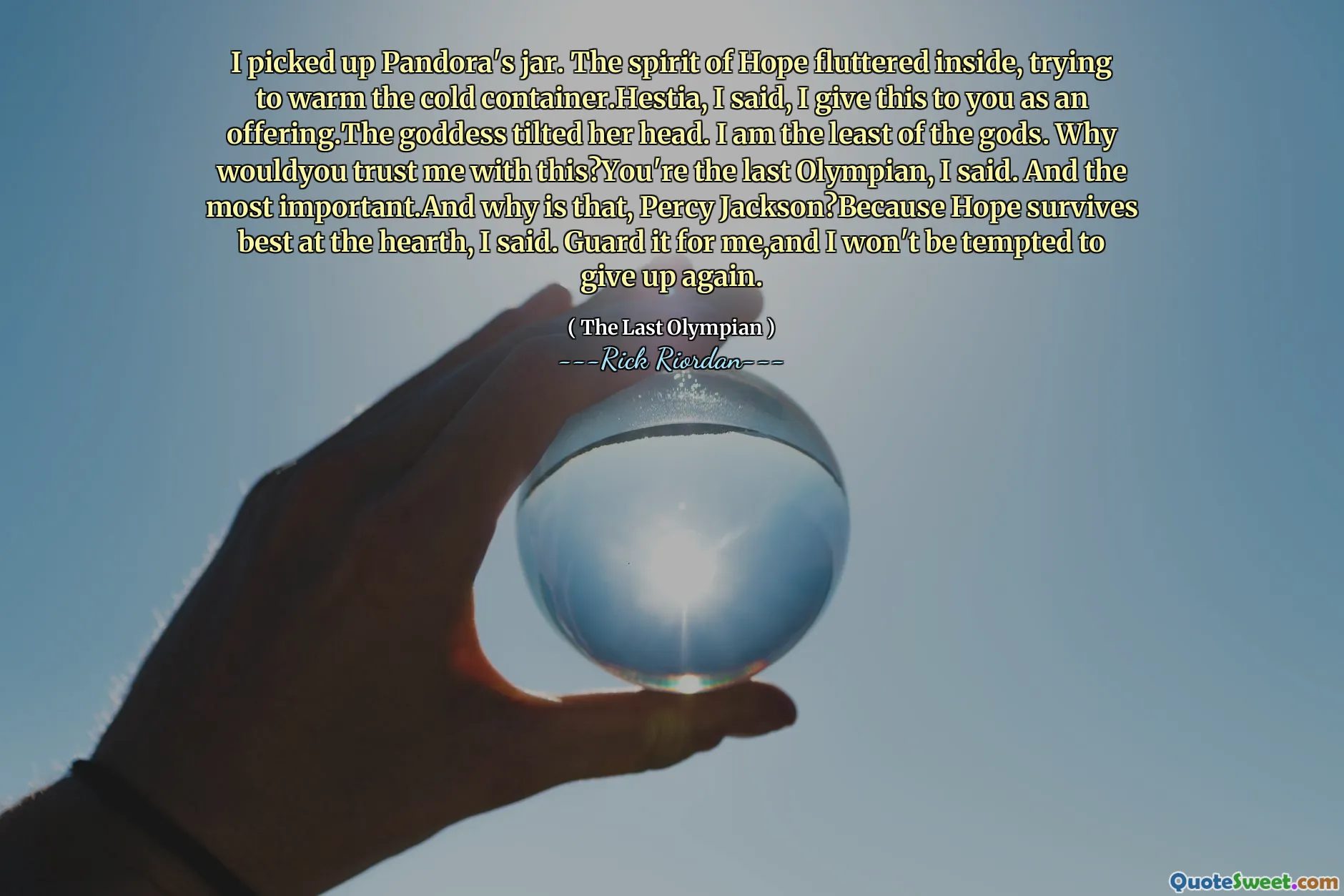 I picked up Pandora's jar. The spirit of Hope fluttered inside, trying to warm the cold container.Hestia, I said, I give this to you as an offering.The goddess tilted her head. I am the least of the gods. Why wouldyou trust me with this?You're the last Olympian, I said. And the most important.And why is that, Percy Jackson?Because Hope survives best at the hearth, I said. Guard it for me,and I won't be tempted to give up again.