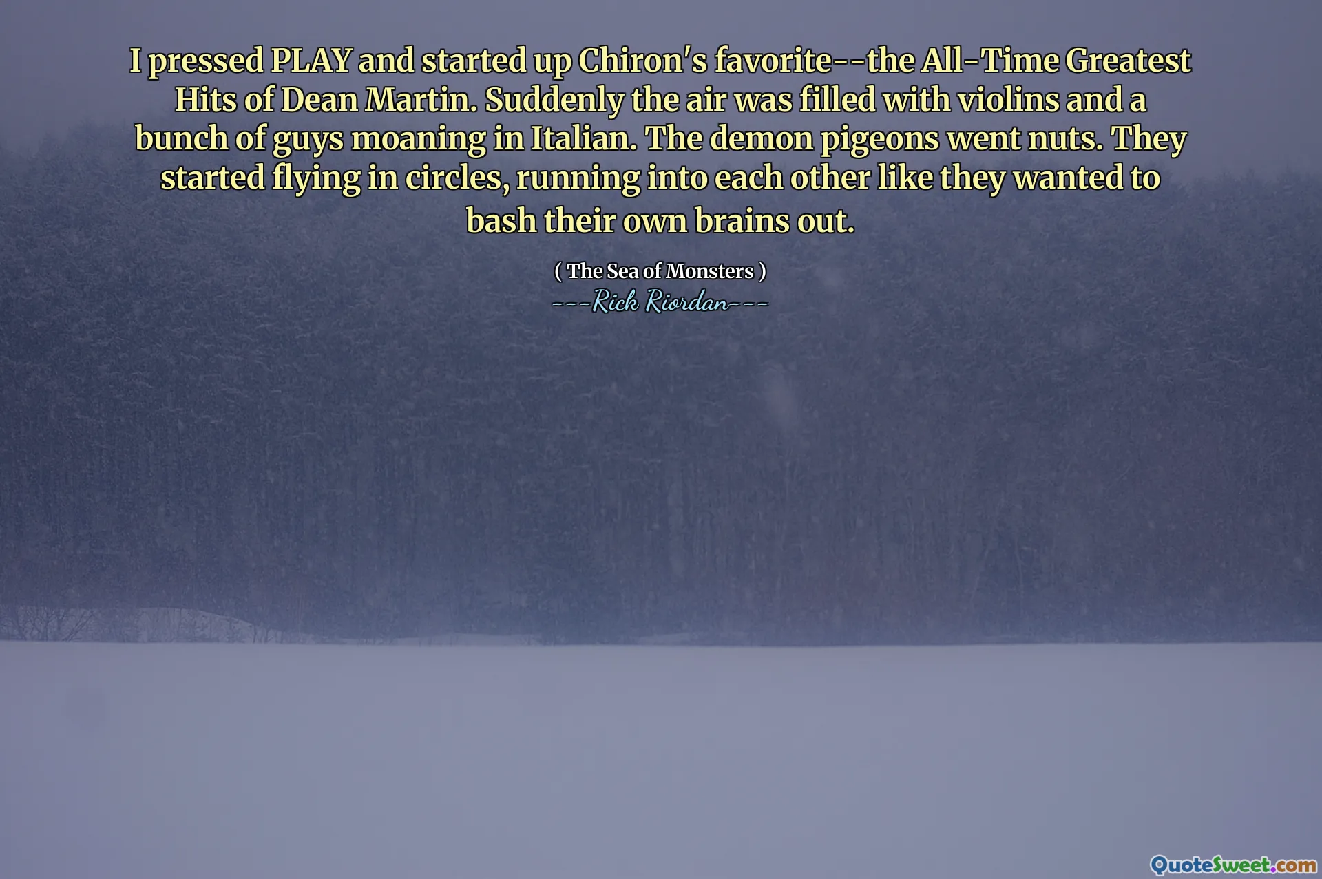 I pressed PLAY and started up Chiron's favorite--the All-Time Greatest Hits of Dean Martin. Suddenly the air was filled with violins and a bunch of guys moaning in Italian. The demon pigeons went nuts. They started flying in circles, running into each other like they wanted to bash their own brains out.