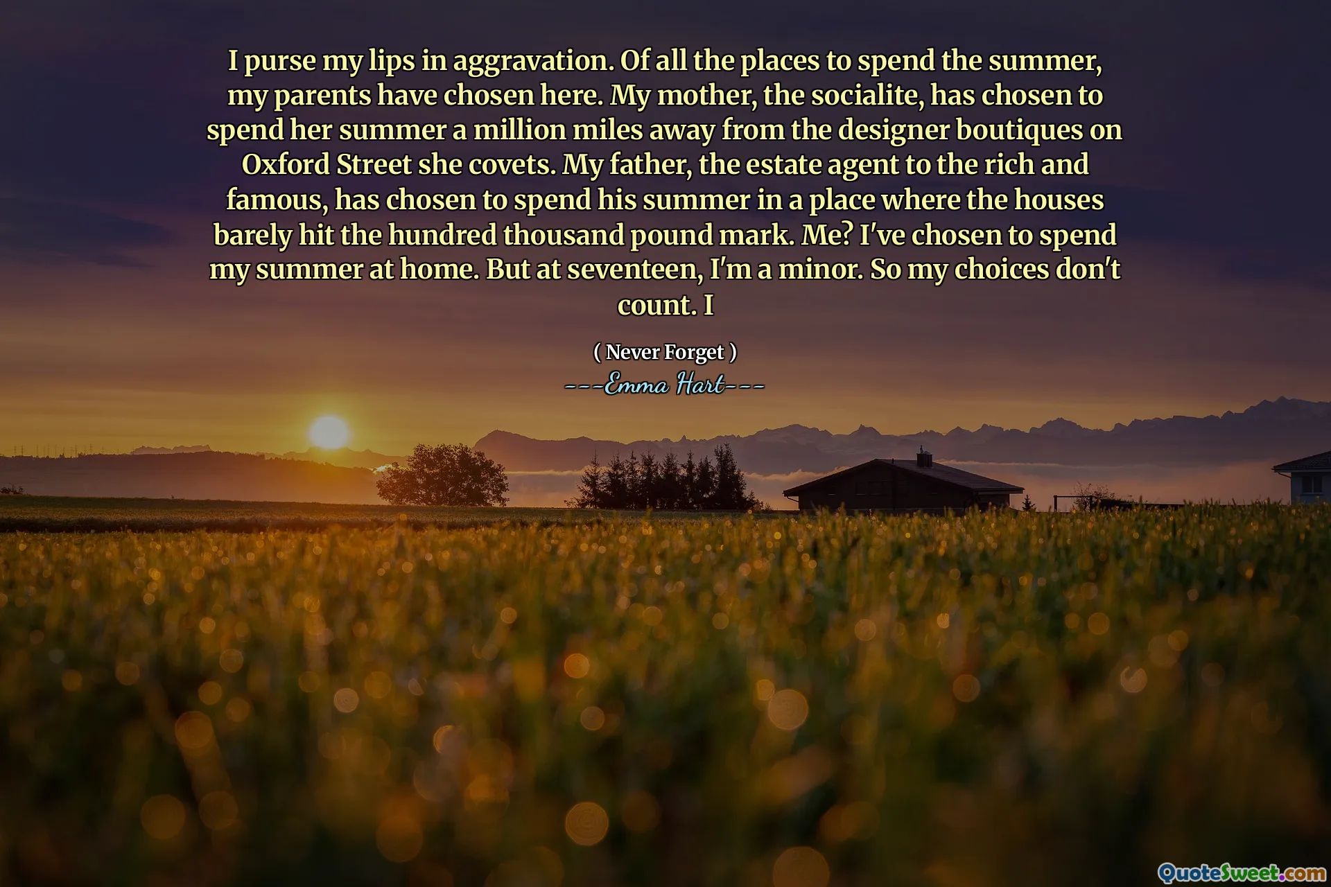 Jeg vesker leppene mine i forverring. Av alle stedene å tilbringe sommeren har foreldrene mine valgt her. Min mor, The Socialite, har valgt å tilbringe sommeren en million kilometer unna designerbutikkene på Oxford Street hun begjærer. Min far, eiendomsmegleren til de rike og berømte, har valgt å tilbringe sommeren på et sted der husene knapt traff hundre tusen pundmerket. Meg? Jeg har valgt å tilbringe sommeren min hjemme. Men på sytten er jeg mindreårig. Så valgene mine teller ikke. jeg