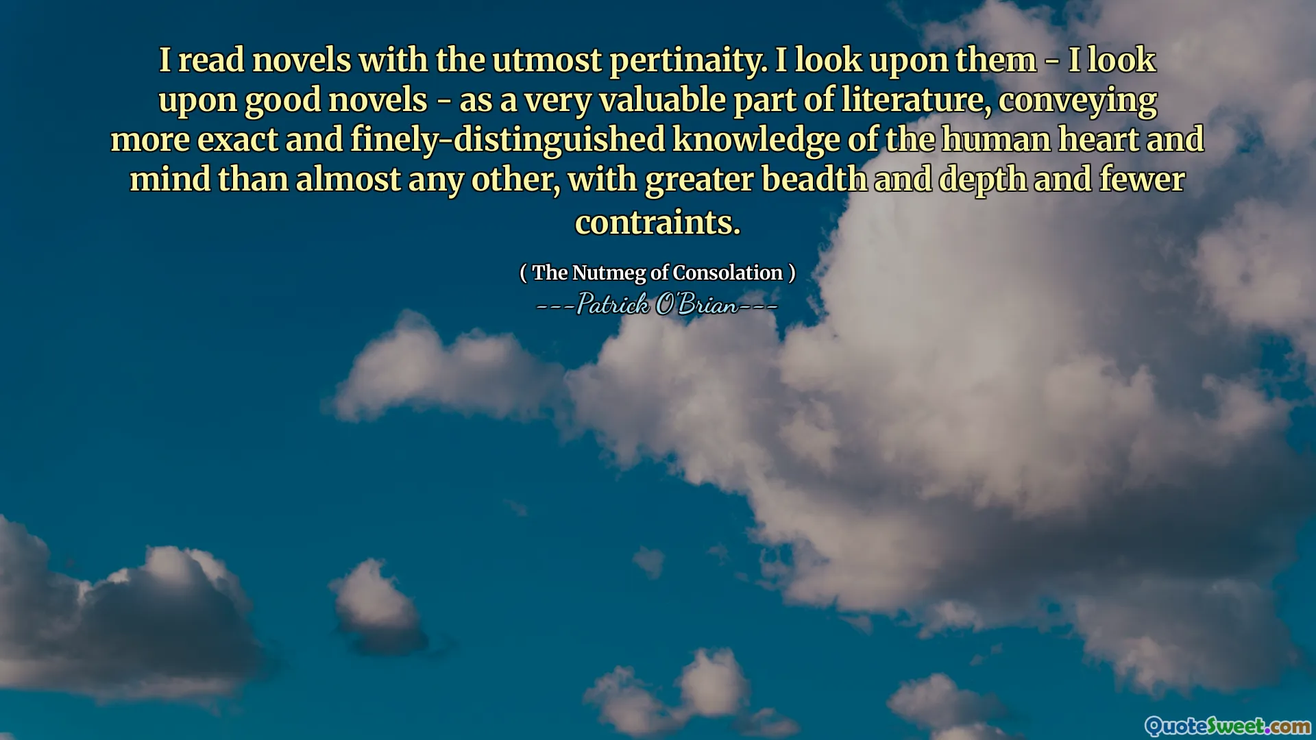 I read novels with the utmost pertinaity. I look upon them - I look upon good novels - as a very valuable part of literature, conveying more exact and finely-distinguished knowledge of the human heart and mind than almost any other, with greater beadth and depth and fewer contraints.