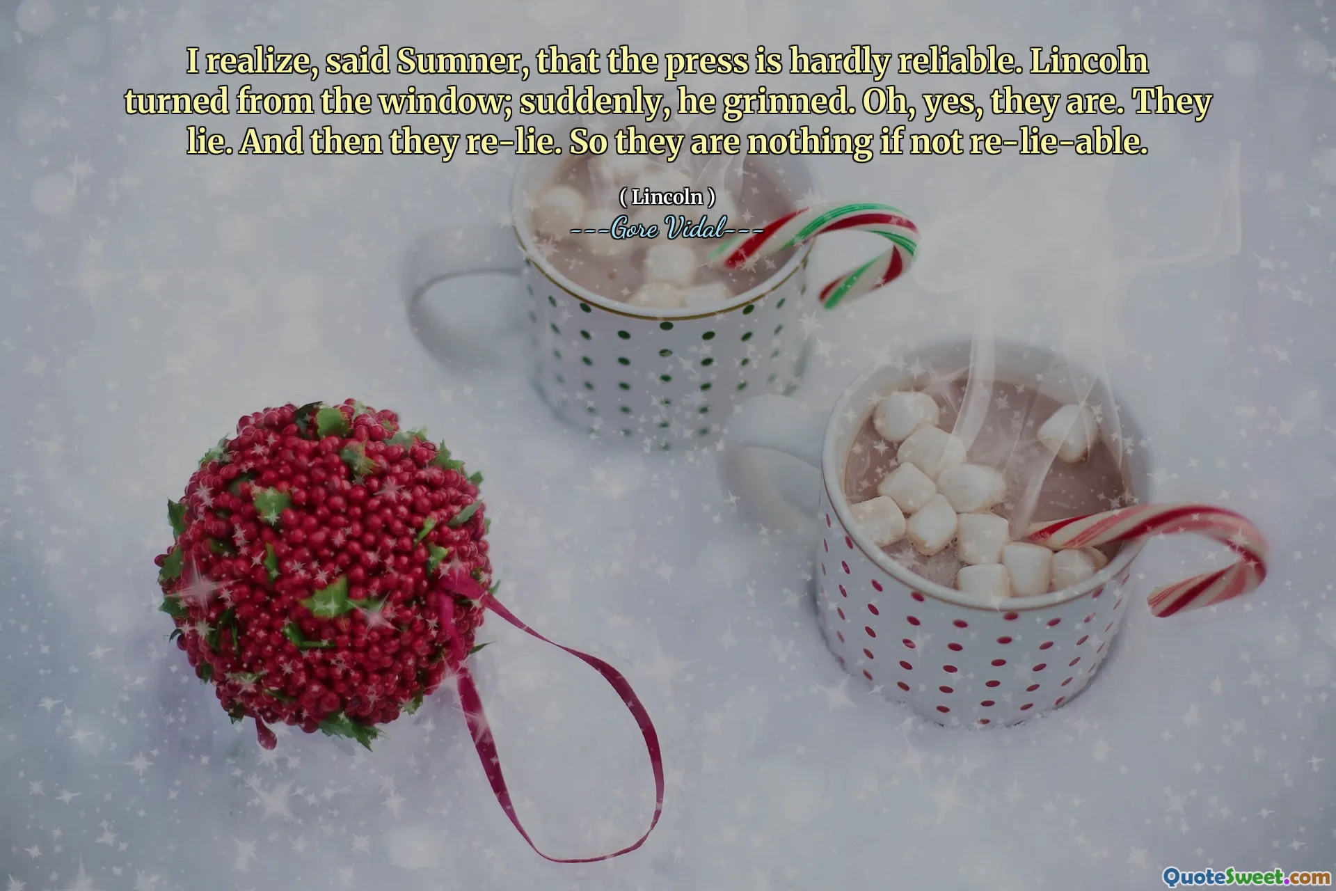 I realize, said Sumner, that the press is hardly reliable. Lincoln turned from the window; suddenly, he grinned. Oh, yes, they are. They lie. And then they re-lie. So they are nothing if not re-lie-able.