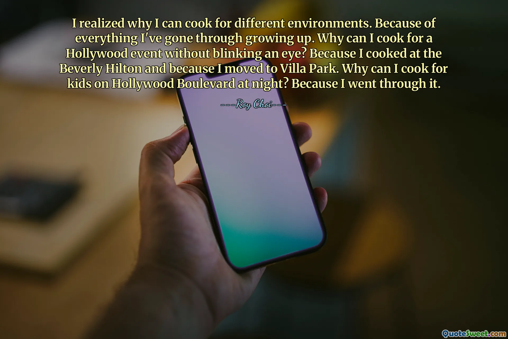 I realized why I can cook for different environments. Because of everything I've gone through growing up. Why can I cook for a Hollywood event without blinking an eye? Because I cooked at the Beverly Hilton and because I moved to Villa Park. Why can I cook for kids on Hollywood Boulevard at night? Because I went through it.