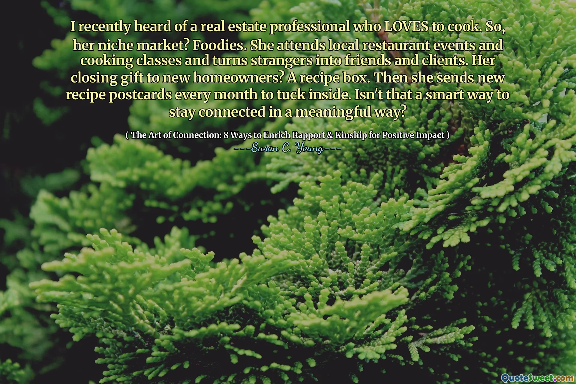 I recently heard of a real estate professional who LOVES to cook. So, her niche market? Foodies. She attends local restaurant events and cooking classes and turns strangers into friends and clients. Her closing gift to new homeowners? A recipe box. Then she sends new recipe postcards every month to tuck inside. Isn't that a smart way to stay connected in a meaningful way?
