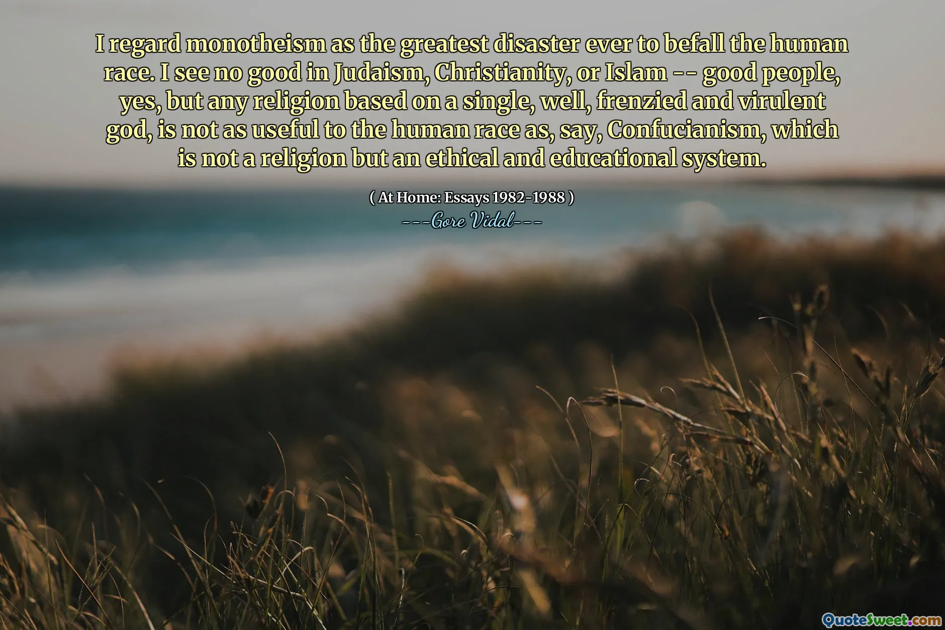 I regard monotheism as the greatest disaster ever to befall the human race. I see no good in Judaism, Christianity, or Islam -- good people, yes, but any religion based on a single, well, frenzied and virulent god, is not as useful to the human race as, say, Confucianism, which is not a religion but an ethical and educational system.