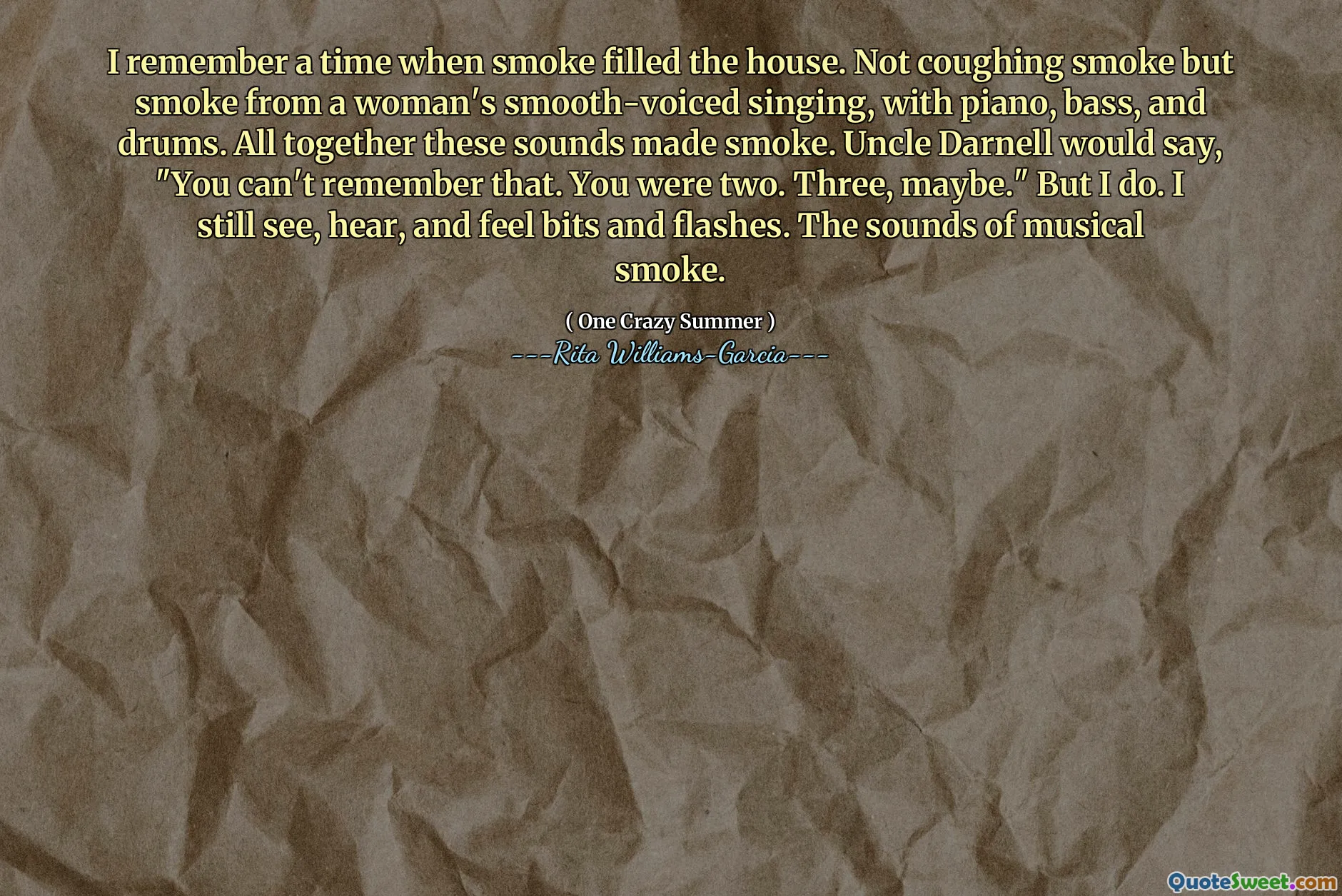 I remember a time when smoke filled the house. Not coughing smoke but smoke from a woman's smooth-voiced singing, with piano, bass, and drums. All together these sounds made smoke. Uncle Darnell would say, "You can't remember that. You were two. Three, maybe." But I do. I still see, hear, and feel bits and flashes. The sounds of musical smoke.