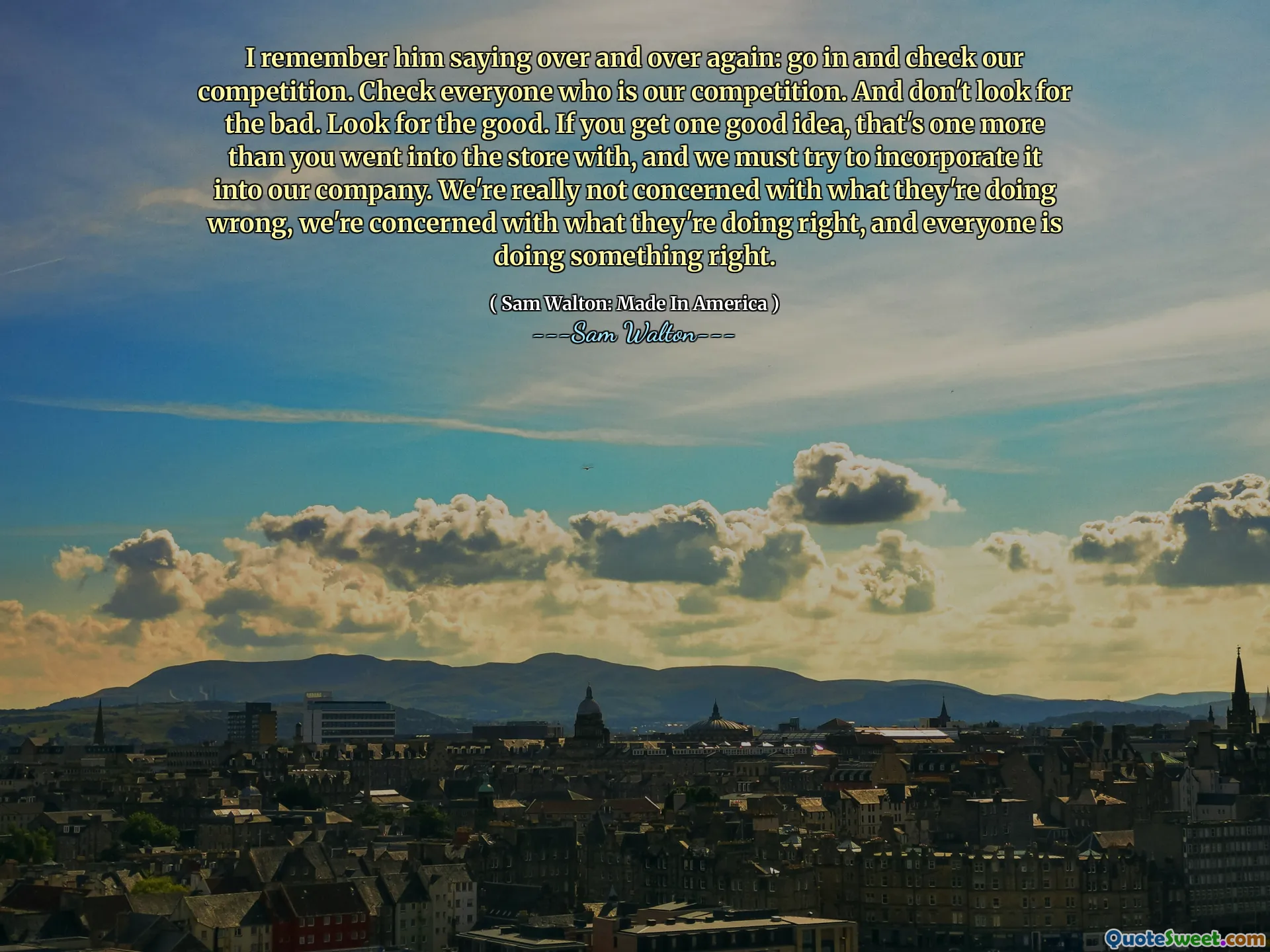 I remember him saying over and over again: go in and check our competition. Check everyone who is our competition. And don't look for the bad. Look for the good. If you get one good idea, that's one more than you went into the store with, and we must try to incorporate it into our company. We're really not concerned with what they're doing wrong, we're concerned with what they're doing right, and everyone is doing something right.