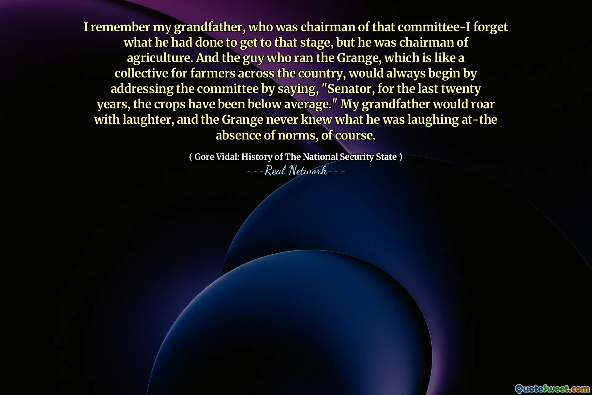 I remember my grandfather, who was chairman of that committee-I forget what he had done to get to that stage, but he was chairman of agriculture. And the guy who ran the Grange, which is like a collective for farmers across the country, would always begin by addressing the committee by saying, "Senator, for the last twenty years, the crops have been below average." My grandfather would roar with laughter, and the Grange never knew what he was laughing at-the absence of norms, of course.