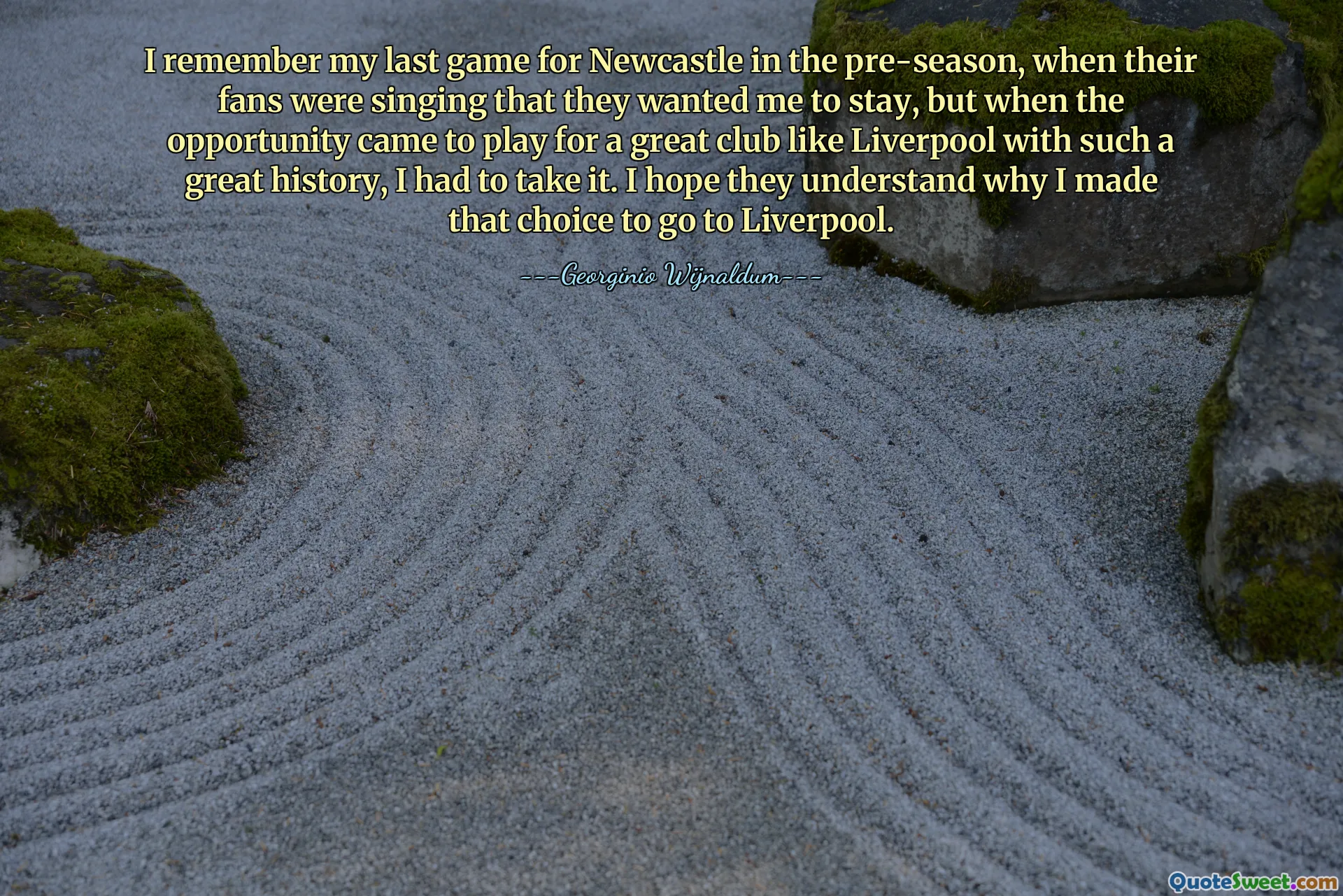 I remember my last game for Newcastle in the pre-season, when their fans were singing that they wanted me to stay, but when the opportunity came to play for a great club like Liverpool with such a great history, I had to take it. I hope they understand why I made that choice to go to Liverpool.