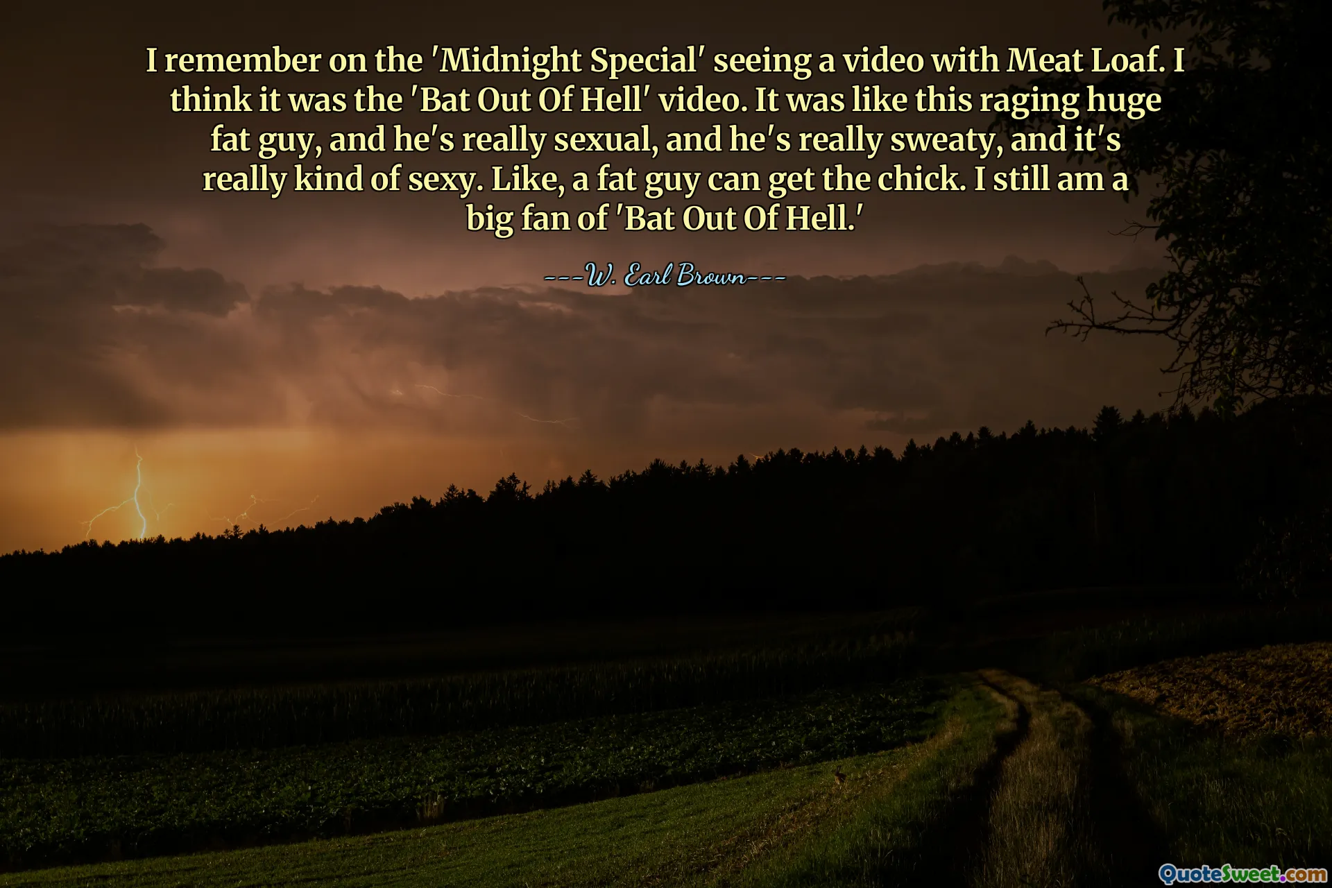 I remember on the 'Midnight Special' seeing a video with Meat Loaf. I think it was the 'Bat Out Of Hell' video. It was like this raging huge fat guy, and he's really sexual, and he's really sweaty, and it's really kind of sexy. Like, a fat guy can get the chick. I still am a big fan of 'Bat Out Of Hell.'