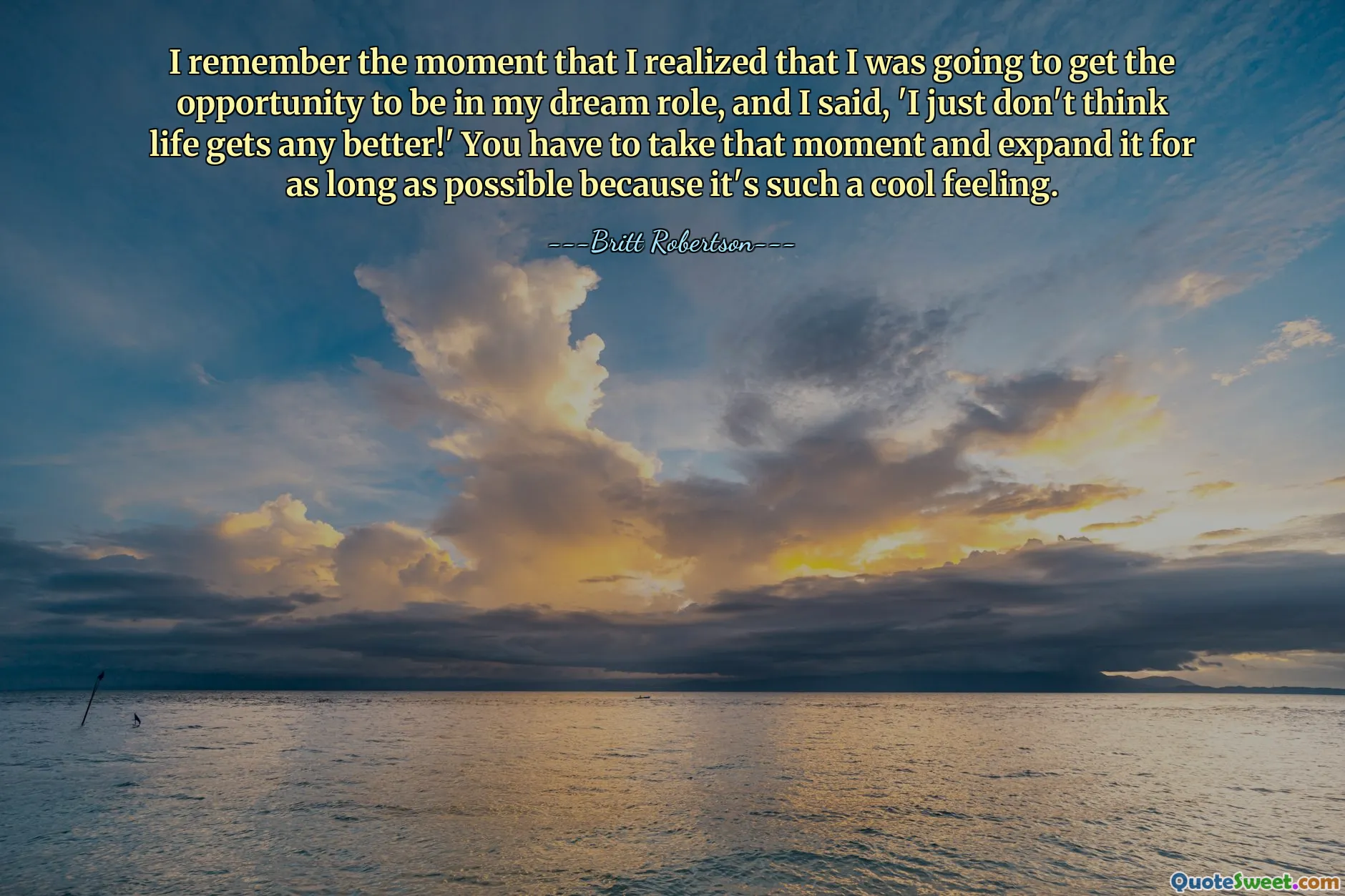 I remember the moment that I realized that I was going to get the opportunity to be in my dream role, and I said, 'I just don't think life gets any better!' You have to take that moment and expand it for as long as possible because it's such a cool feeling.
