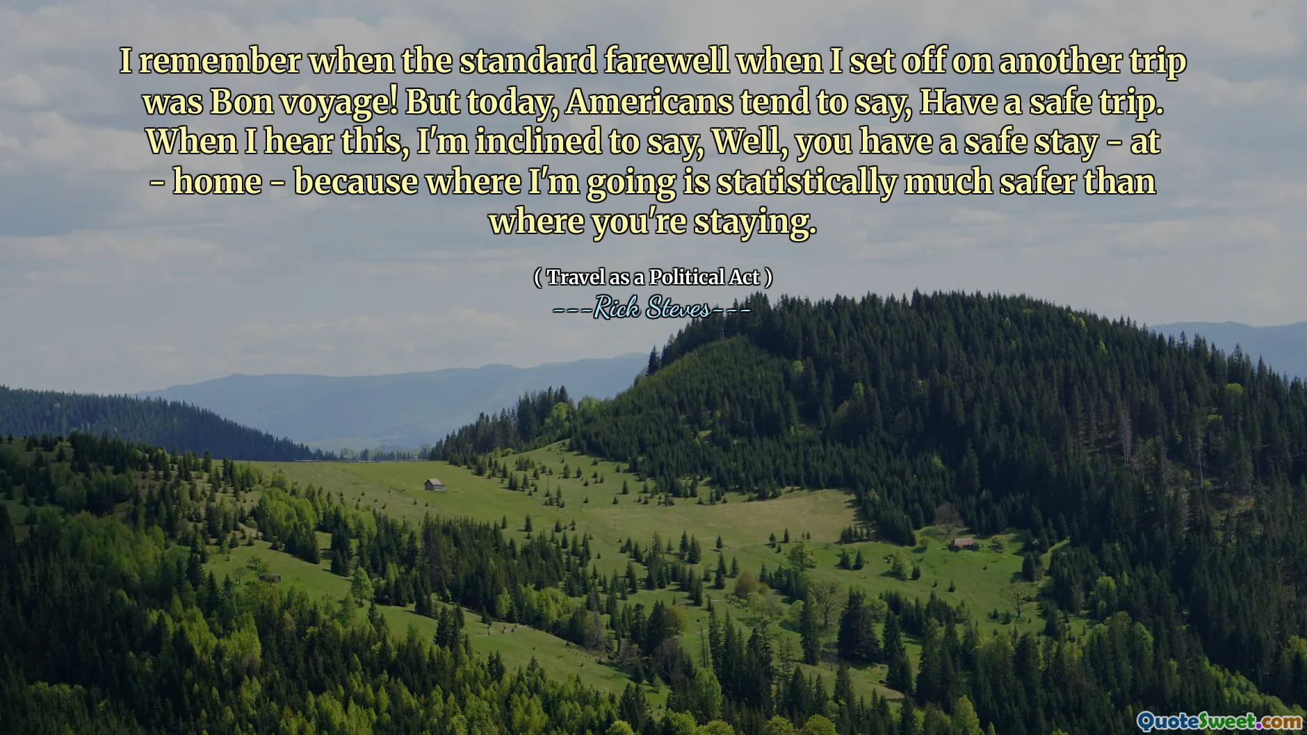 I remember when the standard farewell when I set off on another trip was Bon voyage! But today, Americans tend to say, Have a safe trip. When I hear this, I'm inclined to say, Well, you have a safe stay - at - home - because where I'm going is statistically much safer than where you're staying.
