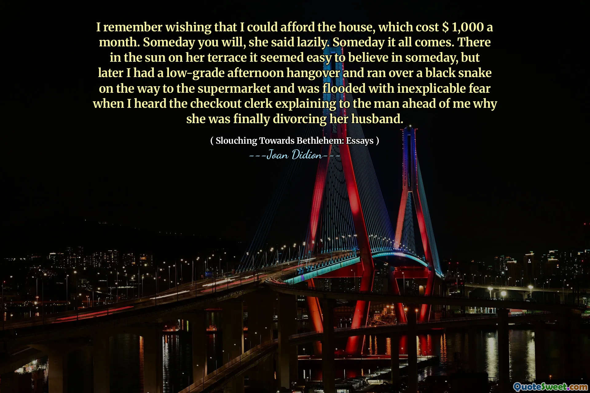 I remember wishing that I could afford the house, which cost $ 1,000 a month. Someday you will, she said lazily. Someday it all comes. There in the sun on her terrace it seemed easy to believe in someday, but later I had a low-grade afternoon hangover and ran over a black snake on the way to the supermarket and was flooded with inexplicable fear when I heard the checkout clerk explaining to the man ahead of me why she was finally divorcing her husband.