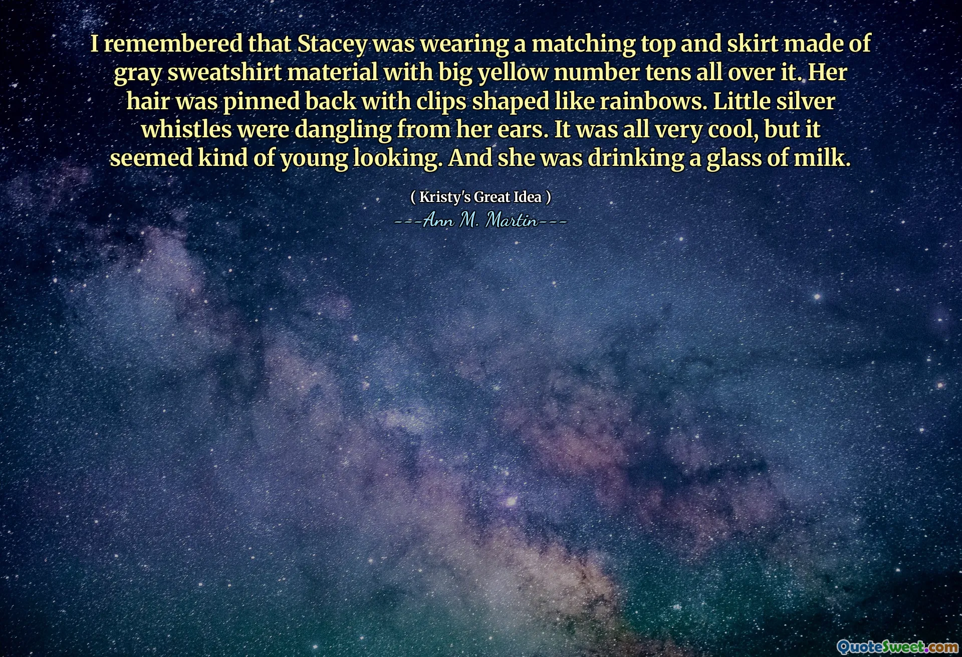 I remembered that Stacey was wearing a matching top and skirt made of gray sweatshirt material with big yellow number tens all over it. Her hair was pinned back with clips shaped like rainbows. Little silver whistles were dangling from her ears. It was all very cool, but it seemed kind of young looking. And she was drinking a glass of milk.