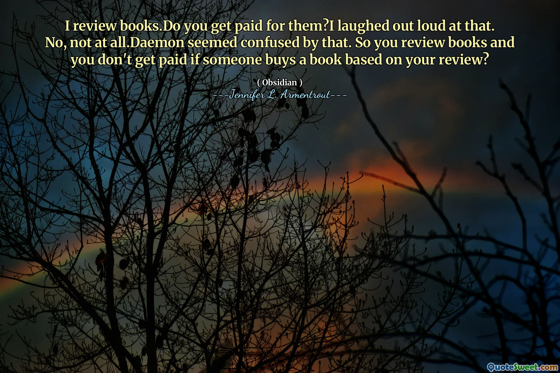 I review books.Do you get paid for them?I laughed out loud at that. No, not at all.Daemon seemed confused by that. So you review books and you don't get paid if someone buys a book based on your review?