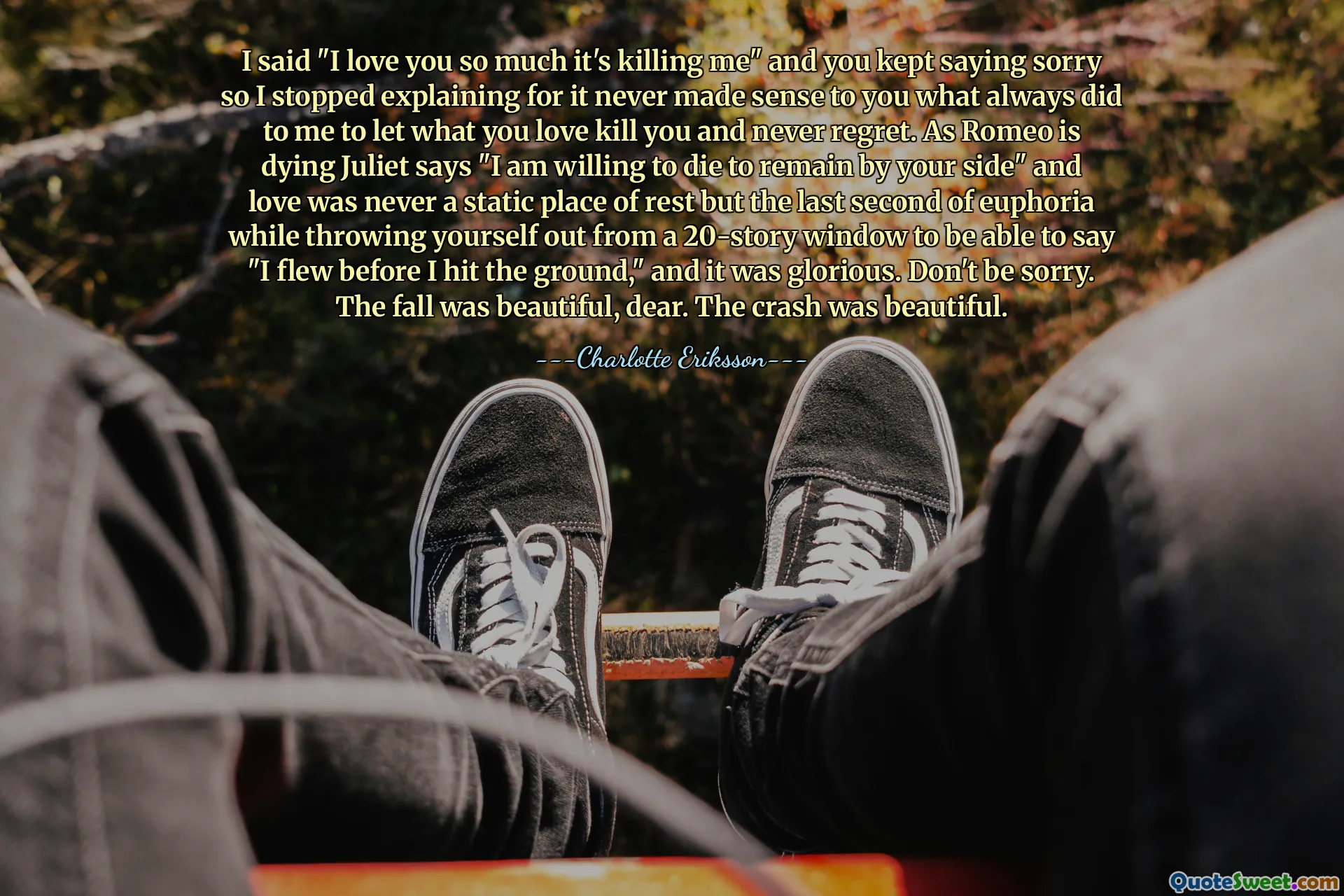 I said "I love you so much it's killing me" and you kept saying sorry so I stopped explaining for it never made sense to you what always did to me to let what you love kill you and never regret. As Romeo is dying Juliet says "I am willing to die to remain by your side" and love was never a static place of rest but the last second of euphoria while throwing yourself out from a 20-story window to be able to say "I flew before I hit the ground," and it was glorious. Don't be sorry. The fall was beautiful, dear. The crash was beautiful.