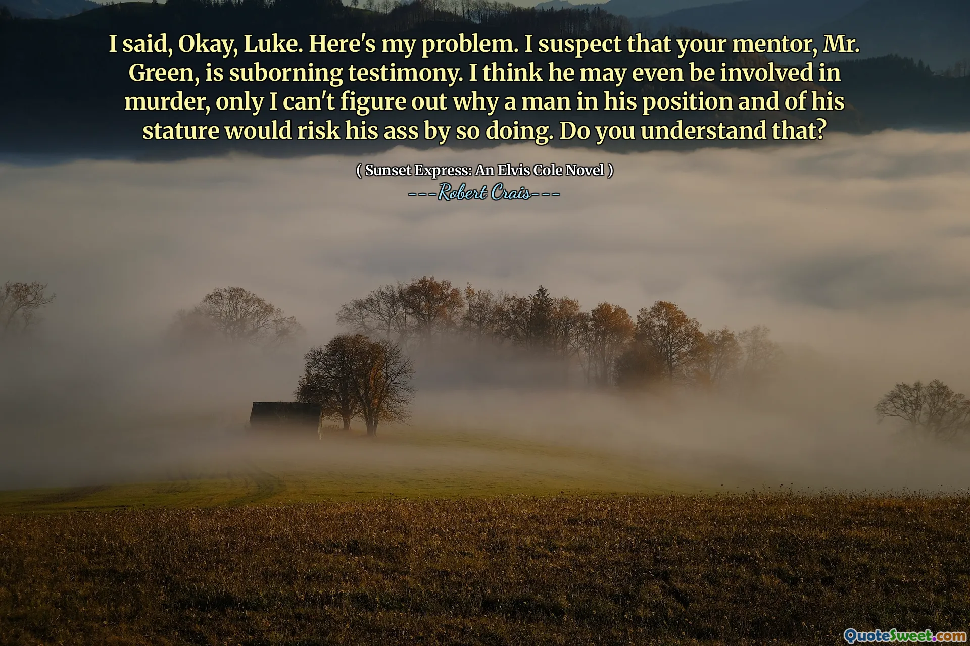 I said, Okay, Luke. Here's my problem. I suspect that your mentor, Mr. Green, is suborning testimony. I think he may even be involved in murder, only I can't figure out why a man in his position and of his stature would risk his ass by so doing. Do you understand that?