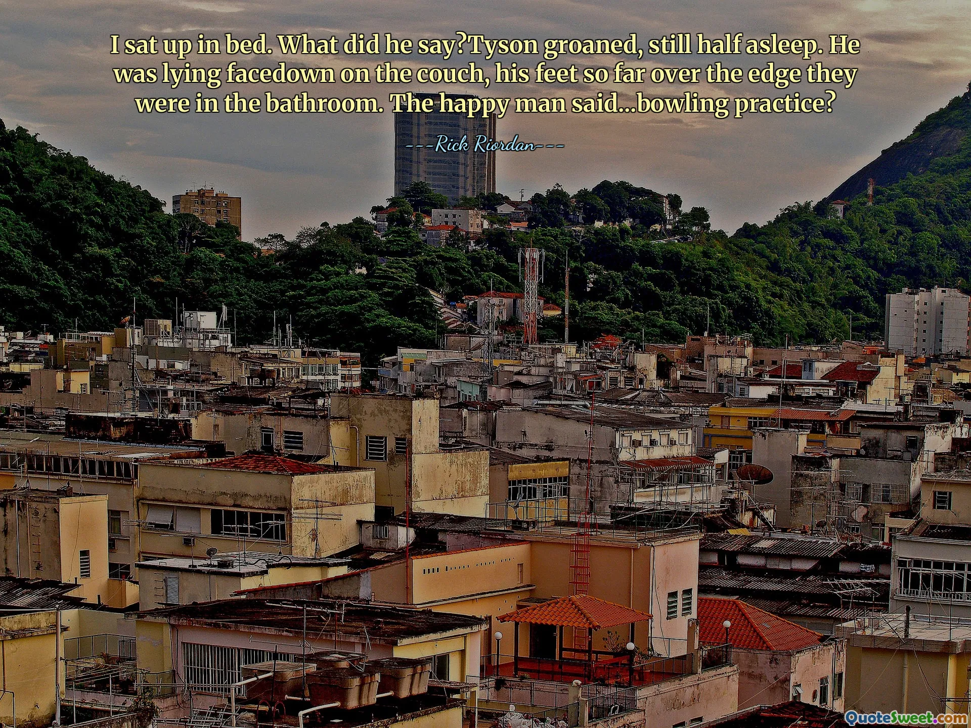 I sat up in bed. What did he say?Tyson groaned, still half asleep. He was lying facedown on the couch, his feet so far over the edge they were in the bathroom. The happy man said...bowling practice?