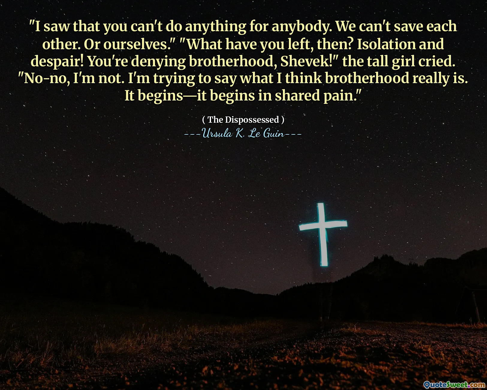 "I saw that you can't do anything for anybody. We can't save each other. Or ourselves." "What have you left, then? Isolation and despair! You're denying brotherhood, Shevek!" the tall girl cried. "No-no, I'm not. I'm trying to say what I think brotherhood really is. It begins—it begins in shared pain."