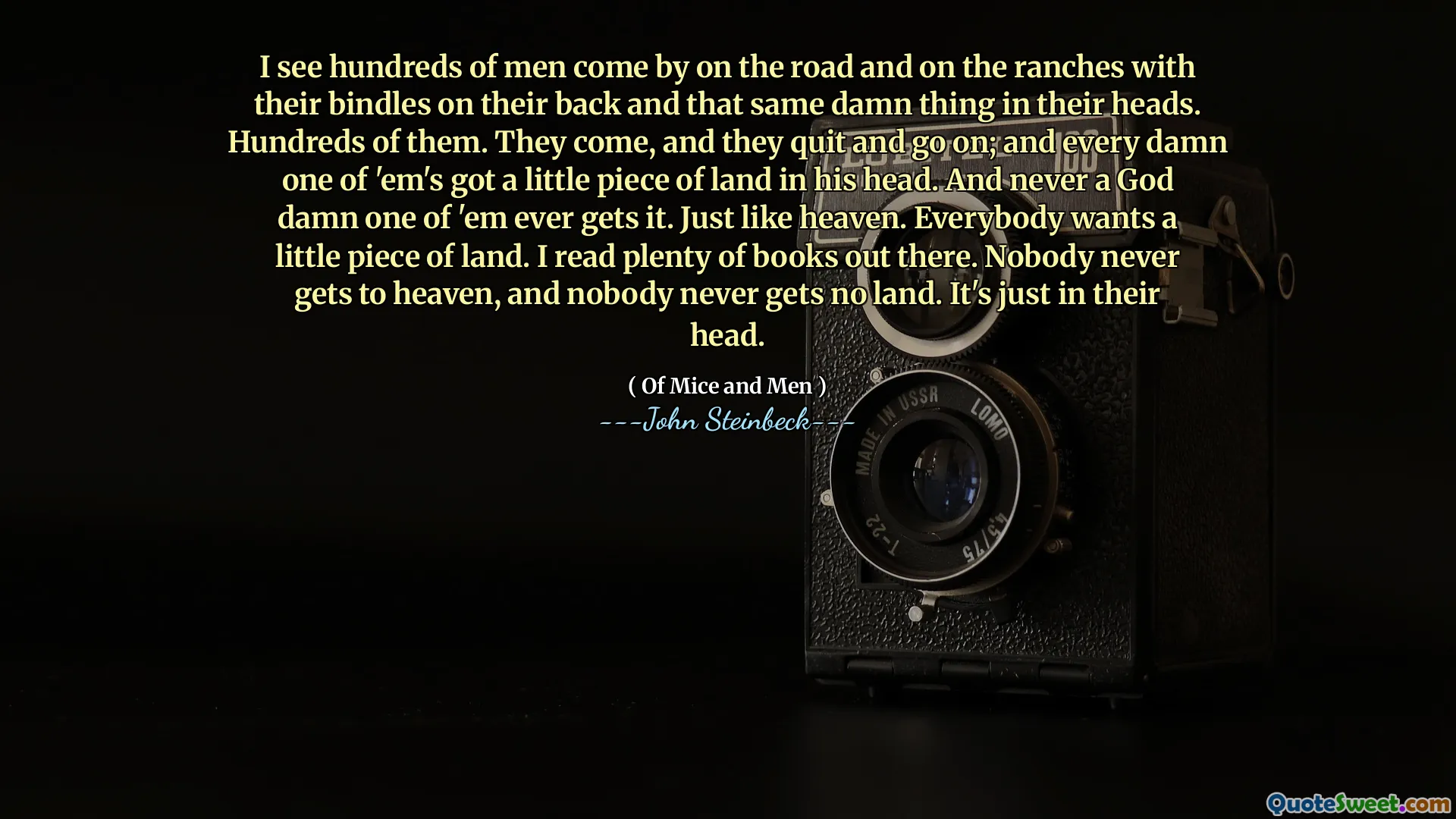 I see hundreds of men come by on the road and on the ranches with their bindles on their back and that same damn thing in their heads. Hundreds of them. They come, and they quit and go on; and every damn one of 'em's got a little piece of land in his head. And never a God damn one of 'em ever gets it. Just like heaven. Everybody wants a little piece of land. I read plenty of books out there. Nobody never gets to heaven, and nobody never gets no land. It's just in their head.