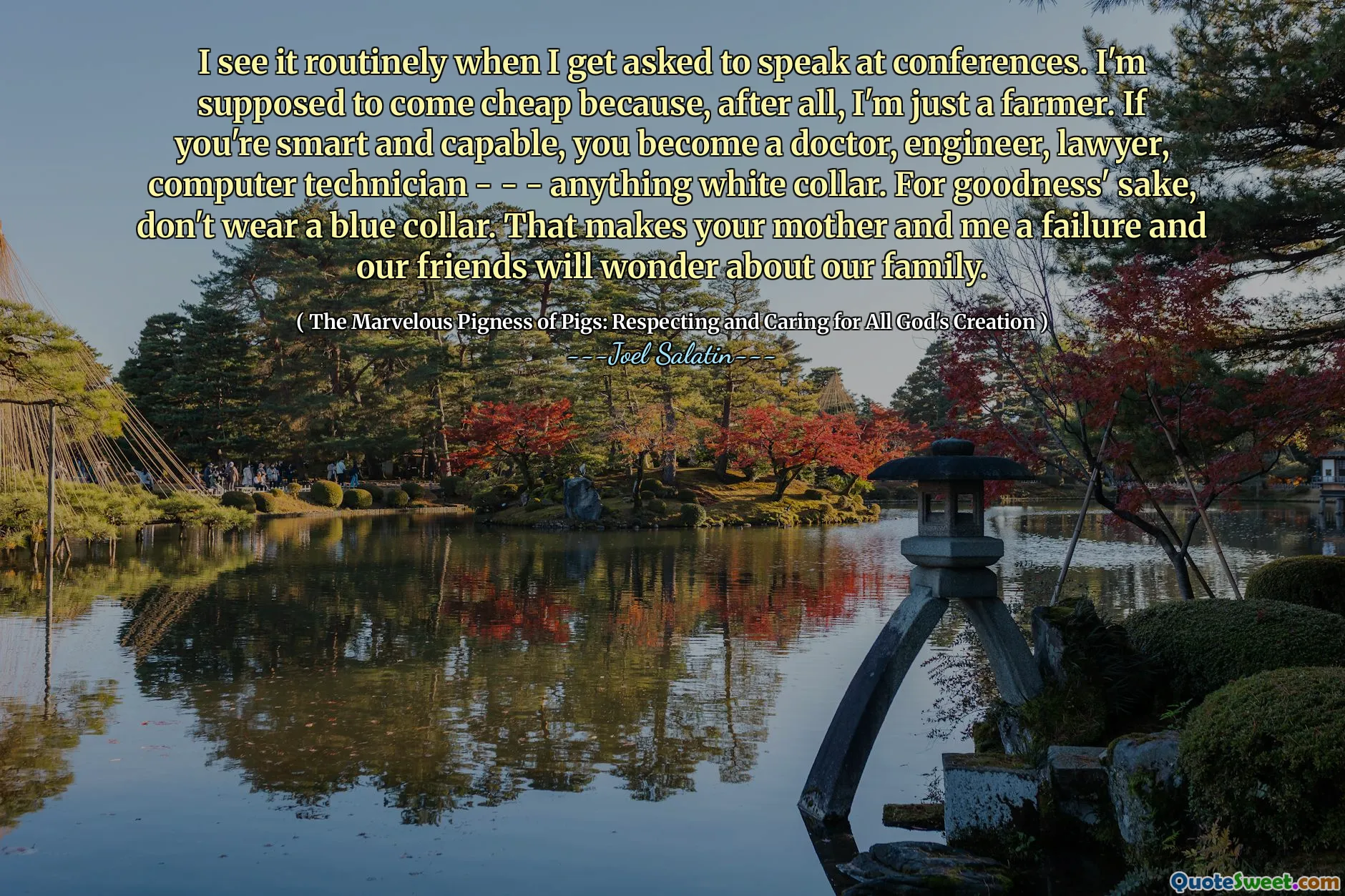I see it routinely when I get asked to speak at conferences. I'm supposed to come cheap because, after all, I'm just a farmer. If you're smart and capable, you become a doctor, engineer, lawyer, computer technician - - - anything white collar. For goodness' sake, don't wear a blue collar. That makes your mother and me a failure and our friends will wonder about our family.